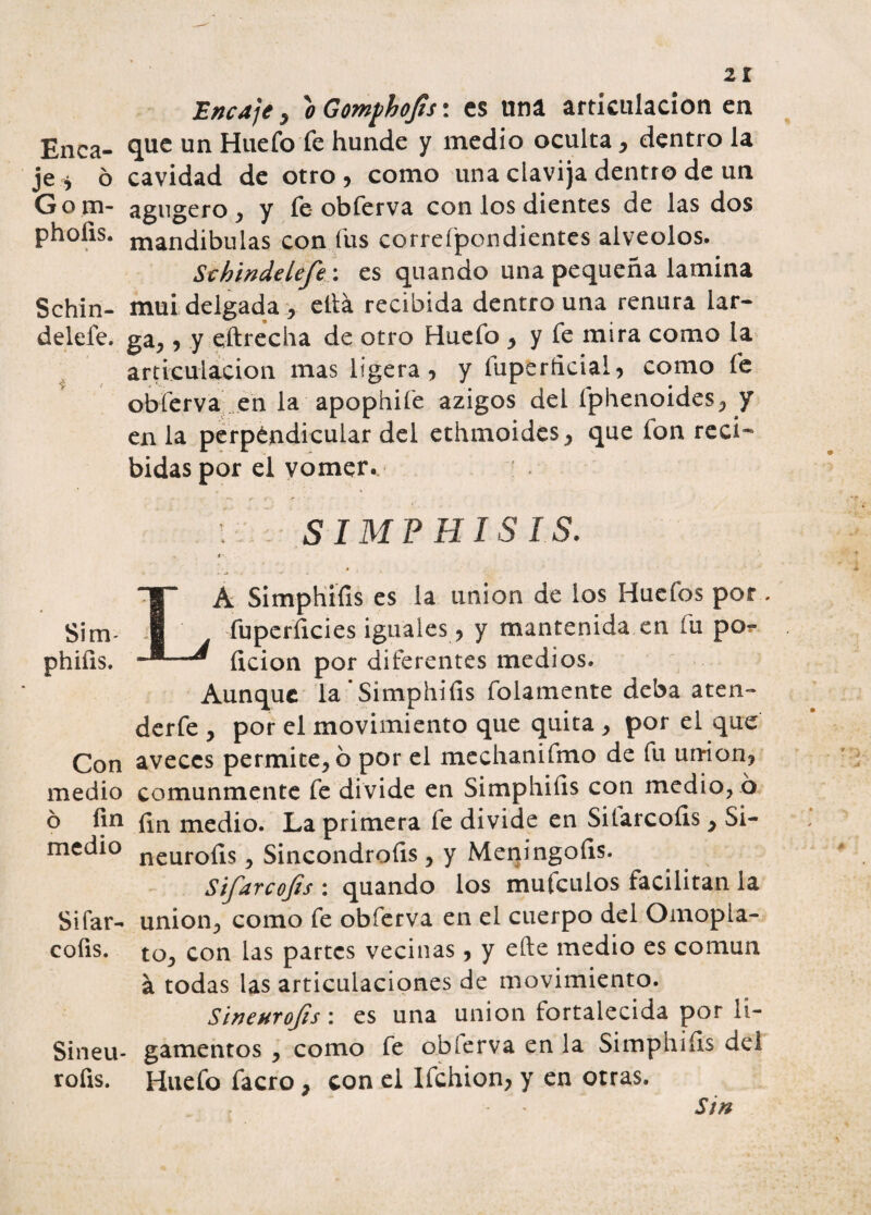 Encaje , o Gomphojís: es uní articulación en Enea- 9.lie un Huefo fe hunde y medio oculta , dentro la je* ó cavidad de otro, como una clavija dentro de un Go m- agugero , y fe obferva con los dientes de las dos phofis. niandibulas con fus correfpondientes alveolos. St h inde Ufe: es quando una pequeña lamina Schin- mui delgada , ella recibida dentro una renura lár¬ detele. ga,, y eftrecha de otro Huefo , y fe mira como la articulación mas ligera, y íuperficial, como fe obferva en la apophife azigos del fphenoides, y en la perpendicular del ethmoides, que fon reci¬ bidas por el vomer. 1: SIMPHISIS. Sim- phiíis. Con medio ó fin medio Sifar- coíis. Sineu- rofis. A Simphííis es la unión de los Huefos por fuperíicies iguales , y mantenida en fu po?- íicion por diferentes medios. Aunque la’Simphiíis folamente deba aten- derfe , por el movimiento que quita , por el que aveces permítelo por el mechanifmo de fu un*ion, comunmente fe divide en Simphiíis con medio, o fin medio. La primera fe divide en Silarcoíis , Si- neurofis, Sincondroíis , y Meningofis. Sifarcofis : quando los mufeulos facilitan la unión, como fe obferva en el cuerpo del Omopla¬ to, con las partes vecinas, y elle medio es común á todas las articulaciones de movimiento. Sineurofs: es una unión fortalecida por li¬ gamentos , como fe obferva en la Simphiíls del Huefo facro, con el Ifchion, y en otras. , * * Sin
