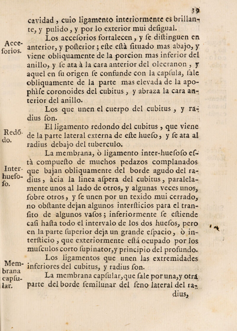 Aece- forios. Redo- do. Inter* huefo- fo. Mem¬ brana capfu- lar. 39 cavidad , cuio ligamento interiormente es brillan¬ te, y pulido , y por lo exterior mui deíigual. Los acceforios fortalecen, y fe diftinguen en anterior, y poíterior ; elle eítá fituado mas abajo, y viene obliquamente de la porción mas inferior del anillo, y fe ata á la cara anterior del olecranon , y aquel en fu origen fe confunde con la capfula, falc obliquamente de la parte mas elevada de la apo- phife coronoides del cubitus, y abraza la cara an¬ terior del anillo. Los que unen el cuerpo del cubitus, y rá-; dius fon. El ligamento redondo del cubitus , que viene de la parte lateral externa de elle huefo , y fe ata al radius debajo del tubérculo. La membrana, ó ligamento inter-huefofo ef- tá compueíto de muchos pedazos complanados que bajan obliquamente del borde agudo del ra¬ dius , acia la linea afpera del cubitus, paralela¬ mente unos al lado de otros, y algunas veces unos, fobre otros, y fe unen por un texido mui cerrado, no obíiante dejan algunos interíticios para el tran- fito de algunos vafos; inferiormente fe eítiende cafi hafta todo el intervalo de los dos huefos, pero en la parte fuperior deja un grande efpacio, ó in- teríticio , que exteriormente eítá ocupado por los mufeulos corto fupinator,y principio del profundo. Los ligamentos que unen las extremidades inferiores del cubitus, y radius fon. La membrana capfular,que fale por una,y otrá. parte del borde femilunar del feno lateral del ra- dius.