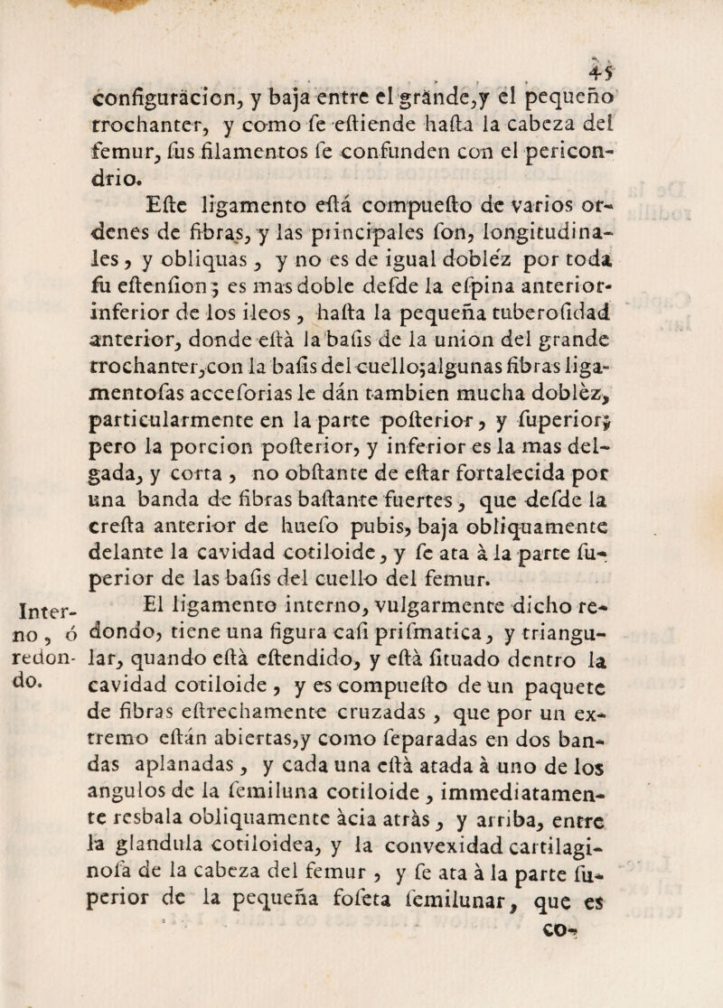 Inter» no 5 6 redon¬ do. configuración, y baja entre elgránde,y el pequeño trochanter, y como fe eítiende halla la cabeza del fémur, fus filamentos te confunden con el pericón- drio. Elle ligamento eílá compuefto de varios or¬ denes de fibras, y las principales fon, longitudina¬ les , y obliquas , y no es de igual doblez por toda fu eílcníion;; es mas doble defde la efpina anterior- inferior de los Íleos, halla la pequeña tuberoíidad anterior, donde ella la bafis de la unión del grande trochanter,con la bafis del cuello^algunas fibras liga- mentofas acceforiasle dán también mucha doblez* particularmente en la parte poíterior, y fuperiory pero la porción poílerior, y inferior es la mas del¬ gada, y corta , no obílante de eílar fortalecida por una banda de fibras bailante fuertes, que defde la creíla anterior de huefo pubis, baja obíiquamente delante la cavidad cotiloide, y fe ata á la parte fu- perior de las bafis del cuello del fémur. El ligamento interno, vulgarmente dicho re¬ dondo, tiene una figura cali prifmatica, y triangu¬ lar, quando eílá eítendido, y eílá íituado dentro la cavidad cotiloide , y es compuelto de un paquete de fibras eílrechamente cruzadas , que por un ex¬ tremo eílán abiertas,y como feparadas en dos ban¬ das aplanadas, y cada una ella atada á uno de los ángulos de la femiíuna cotiloide , immediatamen- te resbala obíiquamente acia atrás , y arriba, entre la glándula cotiloidea, y la convexidad cartilagi- nofa de la cabeza del fémur , y fe ata á la parte fu- perior de la pequeña fofeta femilunar, que es