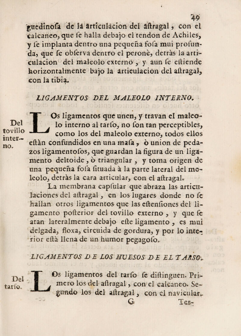 4-9 guedinofa de lá ártlcuíácion del áftragal, con el calcáneo, que fe halla debajo el tendón de Achiles, y le implanta dentro una pequeña fofa mui profun¬ da, que fe obferva dentro el peroné, detras la arti¬ culación del maléolo externo , y aun fe eftiende horizontalmente bajo la articulación del aftragal, con la tibia. ¥ LIGAMENTOS DEL MALEOLO INTERNO. « LOs ligamentos que unen, y travan el maléo¬ lo interno al tarfo, no fon tan perceptibles, como los del maléolo externa, todos ellos eftán confundidos en una mafa , ó unión de peda¬ zos lrgamentofos, que guardan la figura de un liga¬ mento deltoide, 6 triangular , y toma origen de una pequeña fofa íituada á la parte lateral del mo¬ le o lo, detrás la cara articular, con el aftragah La membrana cap fular que abraza las articu¬ laciones del aftragal, en los lugares donde no fe hallan otros ligamentos que las eftenííones del li¬ gamento pofterior del tovillo externo , y que fe atan lateralmente debajo efte ligamento , es mui delgada, floxa, circuida de gordura, y por lo inte¬ rior eftá llena de un humor pegagofo* L1GAMENTOS D E LOS HUESOS D E EL TARSOS Del tovillo inter¬ no . Del tarío. LOs ligamentos del tarfo fe diftinguen. Pri¬ mero los del aftragal, con el calcáneo. Se¬ gundo los del aftragal , con el navicular.». G Tes-