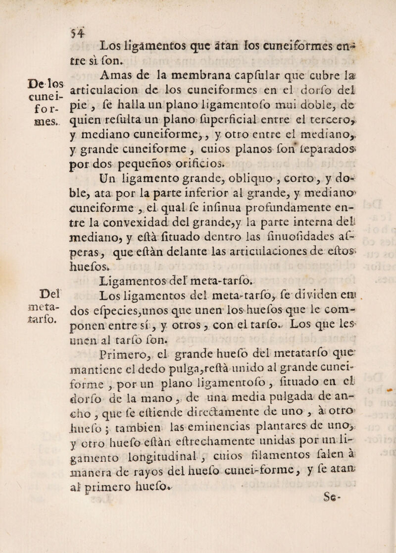 De los cunei¬ for¬ mes. Del meta¬ lario. Los ligamentos que atan los cuneiformes en¬ tre si fon. Amas de la membrana capfular que cubre 1® articulación de los cuneiformes en el dorio del pie y fe halla un planolígamentofo mui doble-, de quien reinita un plano fuperficial entre el tercero* y mediano cuneiforme.,y otro entre el mediano* y grande cuneiforme , cuios planos fon reparados^ por dos pequeños orificios. Un ligamento grande., obliquo 5 corto ¿ y do- ble> ata por la parte inferior al grande^ y mediano* cuneiforme r el qual fe infinua profundamente en¬ tre la convexidad del grande?y la parte interna deii mediano) y eftá íituado dentro las finuofidades aí- peras j, que eftán delante las articulaciones de eftos* hueros* Ligamentos del meta-tarfo. Los ligamentos del meta-tarfo* fe dividen etü . dos efpecies^imos que unen los huefos que le com¬ ponen entre sí, y otros * con el tarfo., Los que les- unen al tarfo fon. Primero., el grande huelo del metatarfo que mantiene el dedo pulga^reftá unido al grande cunei- forme *por un plano lígamentofo , íituado en cl¡ dorio de la mano * de una media pulgada de an¬ cho ^ que le eltiende directamente de uno > h otro jiuefo ; también las eminencias plantares de uno* y otro huefo eftán eftrechamente unidas por un li¬ gamento longitudinal } cilios filamentos falen á manera de rayos del huefo cunei-forme y y le atan al primero huelo* ^