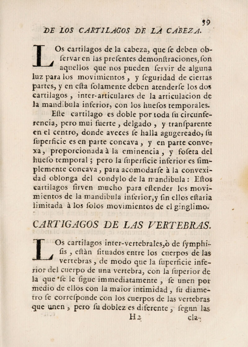 DE LOS CARTILAGOS DE LA CABEZA. LOs cartílagos de la cabeza., que fe deben ob- fervaren las prefentes demonítraciones,fon aquellos que nos pueden fervir de alguna luz para los movimientos-, y feguridad de ciertas partes, y en cita fojamente deben atenderfe los dos cartílagos , ínter-articulares de la articulación de Ja mandíbula inferior, con los httefos temporales» Eíte cartílago es doble por toda íu circunfe¬ rencia, pero mui fuerte , delgado , y tranfparente en el centro, donde aveces fe halla agugereado, fu fuperficie es en parte cóncava , y en parte conve? xa, proporcionada á la eminencia, y fofeta del huefo temporal $ pero la fuperficie inferior es fim- plemente cóncava, para acomodarfe á la convexi¬ dad oblonga del condylo de la mandíbula : Eítos cartílagos firven mucho para efiender les movi¬ mientos de la mandíbula inferior,y fin ellos citaría limitada á los folos movimientos de el ginglimo. CART1GAG0S DE LAS VERTEBRAS. LOs cartílagos ínter-vertebrales,© de fymphi- fis , eítán fituados entre los cuerpos de las vertebras, de modo que la fuperficie infe¬ rior del cuerpo de una vertebra, con la fuperior de la que 'fe le figue immediatamente , fe unen por medio de ellos con la maior intimidad , fu diáme¬ tro fe correfponde con los cuerpos de las vertebras que unen , pero fu doblez es diferente , legan las H z cía-