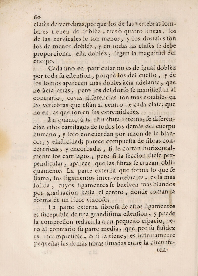 cía fes de vertebras., per que ios de las vertebras lom- bares tienen de doblez , tres ó qtiatro lineas, los de las cervicales lo fon menos, y los dorialcs ion los de menor dobiéz , y en todas las cíales fe debe proporcionar cita dobiéz , fegun la magnitud del cuerpo. Cada uno en particular no es de igual dobiéz por toda fu efteníion, porqué los del cuello , y de los lomos aparecen mas dobles acia adelante, que no acia a trás, pero los del dorio le maní deban al contrario , cuyas diferencias fon mas notables en las vertebras que eftán al centro de cada cíale, que no en las que fon en fus extremidades. En quanto á fu eít ruchara interna, fe diferen¬ cian cílos cartílagos de todos los demás del cuerpo humano , y folo concuerdan por razón de fu blan¬ cor, y elafticidad; parece compuefta de fibras con¬ céntricas , y encorbadas, íi le cortan horizontal- mente los cartílagos , pero íi la lección fuefe per¬ pendicular, aparece que las fibras fe cruzan obli- qu a mente. La parte externa que forma lo que fe llama, los ligamentos ínter-vertebrales , es la mas folida , cuyos ligamentos fe buelven mas blandos por graduación hafta el centro, donde toman la forma de un licor vizeoíb. La parte externa fibrofa de eftos ligamentos es fuceptibie de una grandiflora eílenfion, y puede la compreíion reducirla á un pequeño eípaeio, pe¬ ro al contrario fu parte media, que por fu fluidez es incomprefible, b fila tiene, es infinitamente pequeña; las demás fibras fítuadas entre la ci retín fe- rea-