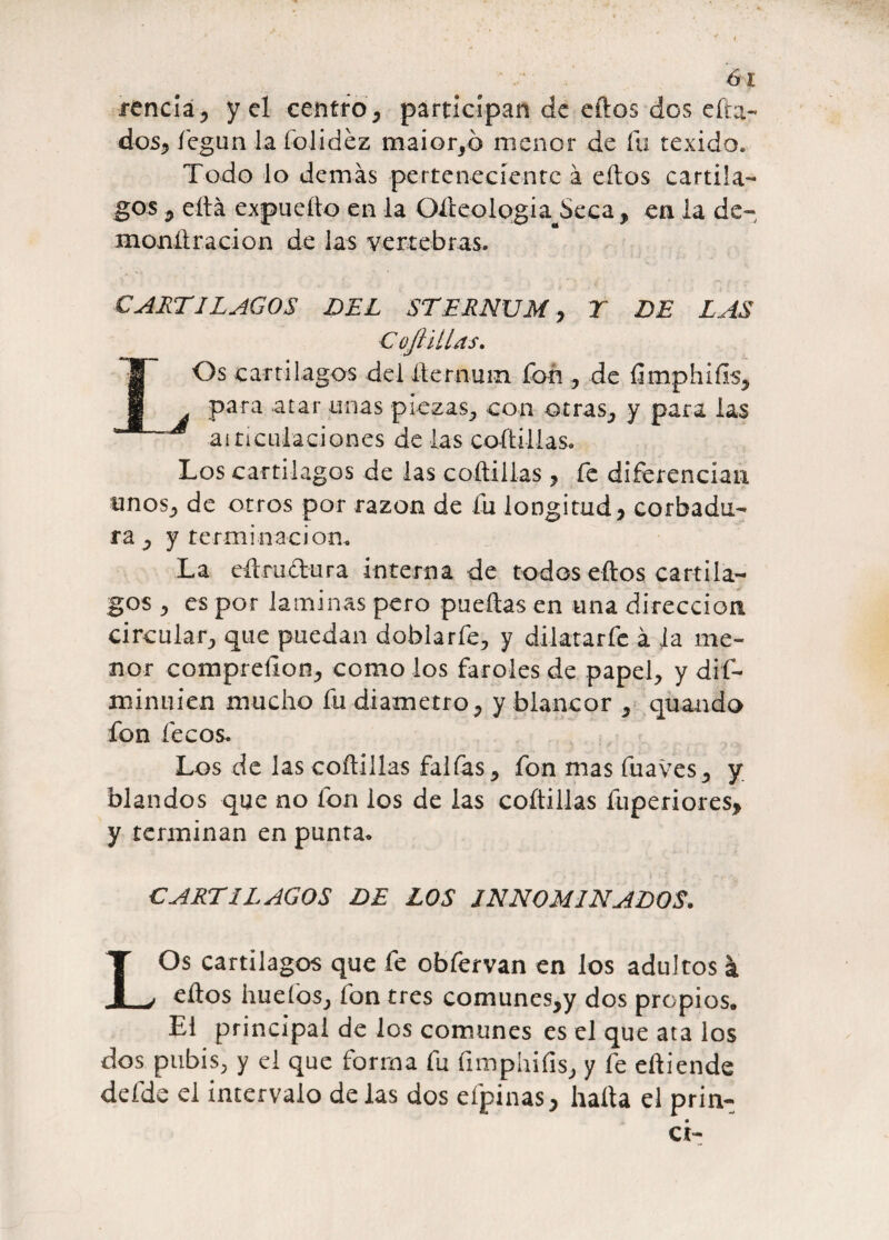 renciá, y el centro, participan de eftos dos cita¬ dos, fegun lafolidez maior,ó menor de fu texido. Todo lo demás perteneciente á eftos cartíla¬ gos , ella expuefto en la Olteologia Seca, en la de- monftracion de las vertebras. CARTILAGOS DEL STERNUM 7 T DE LAS Cojl illas. Os cartilagos del fternum fon , de ftmphifis, para atar unas piezas, con otras, y para las aiticulaciones de las coftillas. Los cartílagos de las coftillas , fe diferencian unos, de otros por razón de Tu longitud , corbadu- ra , y terminación* La eftrudura interna de todos eftos cartíla¬ gos , es por laminas pero puedas en una dirección circular, que puedan doblarfe, y dilatarfe á la me¬ nor compreílon, como los faroles de papel, y dif- m inri i en mucho fu diámetro, y blancor , quando fon fecos. Los de las coftillas faifas, fon mas fuaves, y blandos que no fon los de las coftillas fuperiores> y terminan en punta* CARTILAGOS DE LOS INNOMINADOS. LOs cartílagos que fe obfervan en los adultos á eftos hueíos, fon tres comunes,y dos propios* El principal de los comunes es el que ata los dos pubis, y el que forma fu fimphifis, y fe eftiende defde el intervalo de las dos eípinas, halla el prim¬ er-