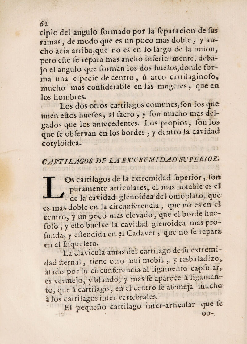 6 2 ' cipio del ángulo formado por lá feparacíon de fus ramas, de modo que es un poco mas doble , y ani¬ cho acia arriba,que no es en lo largo de la unión, pero cite fe repara ¡mas ancho inferiormeete, deba¬ jo el ángulo que forman los dos huelos,dónele for¬ ma una eípecie de centro , ó arco c a 11 íl agi n o fo, mucho mas confiderable en las mugeres, que en. los hombres. Los dos otros cartílagos comunes,fon los que unen ellos huefos , al facro , y fon mucho mas del¬ gados que los antecedentes. Los propios , fon los que fe obfervan en los bordes, y dentro la cavidad cotyloidea. €ARTILAGOS DE LA EXTREMIDAD SUEERIOR:■«> LOs cartílagos de la extremidad fuperíor, Com puramente articulares, el mas notable es el de la cavidad glenoideadel omoplato, que es mas doble en la, circunferencia , que no es en el centro, y un poco mas elevado , que el borde hue- fofo, y ello Suelve la cavidad glenoidea mas pro¬ funda, y eítendida ea el Cadáver , que no fe repara en el Efqudeto. La clavicula amas del cartílago de fu extremi¬ dad fternal, tiene otro muí mobil , y resbaladizo, atado por fu circunferencia al ligamento cap fu lard¬ es vermejo, y blando, y mas fe aparece a ligamen¬ to, que a cartilago, en el centro fe ademe ja muc \o & los cartílagos ínter-vertebrales.