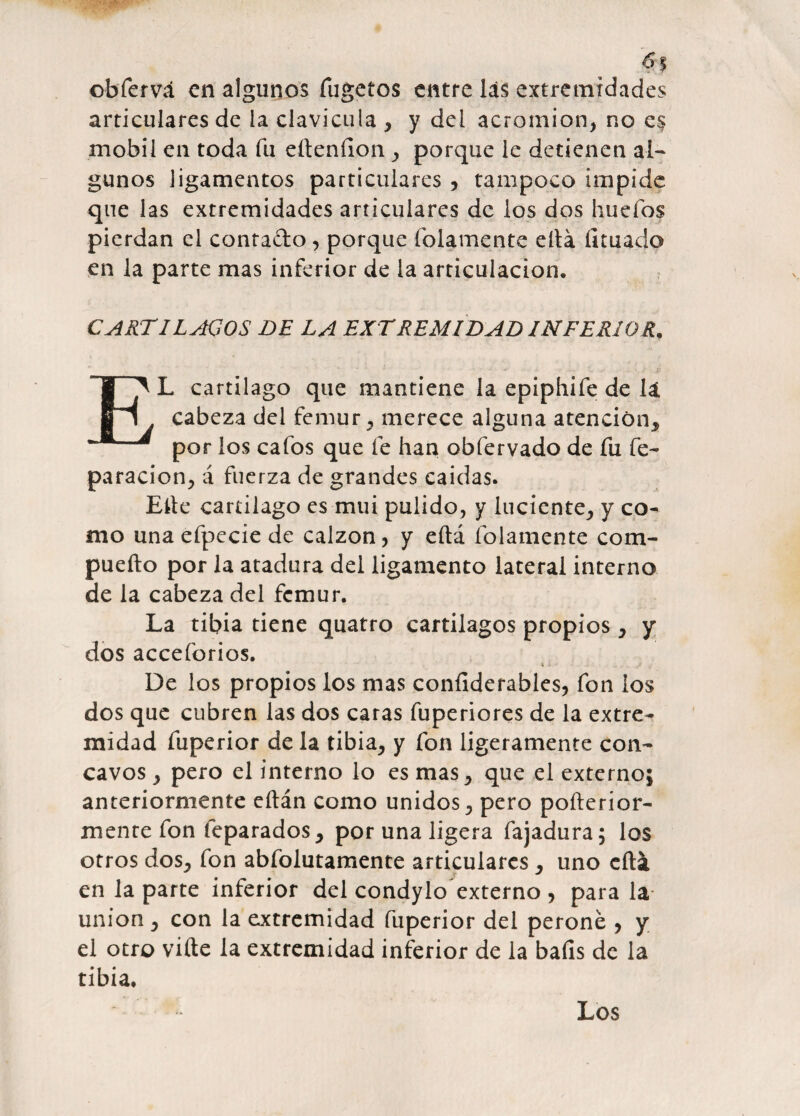 ‘A obfervá en algunos fugetos entre las extremidades articulares de la clavicula * y del acrotnion, no e$ mobil en toda fu eheníion, porque le detienen al¬ gunos ligamentos particulares , tampoco impide que las extremidades articulares de los dos huefos pierdan el contado, porque íolamente ella licuado en la parte mas inferior de la articulación. CARTILAGOS DE LA EXTREMIDAD INFERIOR, EL cartílago que mantiene la epiphife de ll cabeza del fémur, merece alguna atención* por los cafos que fe han obfervado de fu re¬ paración, á fuerza de grandes caidas. Elle cartílago es mui pulido, y luciente, y co¬ mo una efpecie de calzón, y eftá íolamente c o ta¬ pucho por la atadura del ligamento lateral interno de la cabeza del fémur. La tibia tiene quatro cartílagos propios, y dos acceforios. « X De los propios los mas conílderables, fon los dos que cubren las dos caras fuperiores de la extre¬ midad fuperior de la tibia, y fon ligeramente cón¬ cavos , pero el interno lo es mas, que el externo; anteriormente eílán como unidos, pero poílerior- mente fon feparados* por una ligera fajadura; los otros dos, fon abfólutamente articulares * uno cíti en la parte inferior del condylo externo , para la unión , con la extremidad fuperior del peroné , y el otro viíte la extremidad inferior de la bafis de la tibia. Los