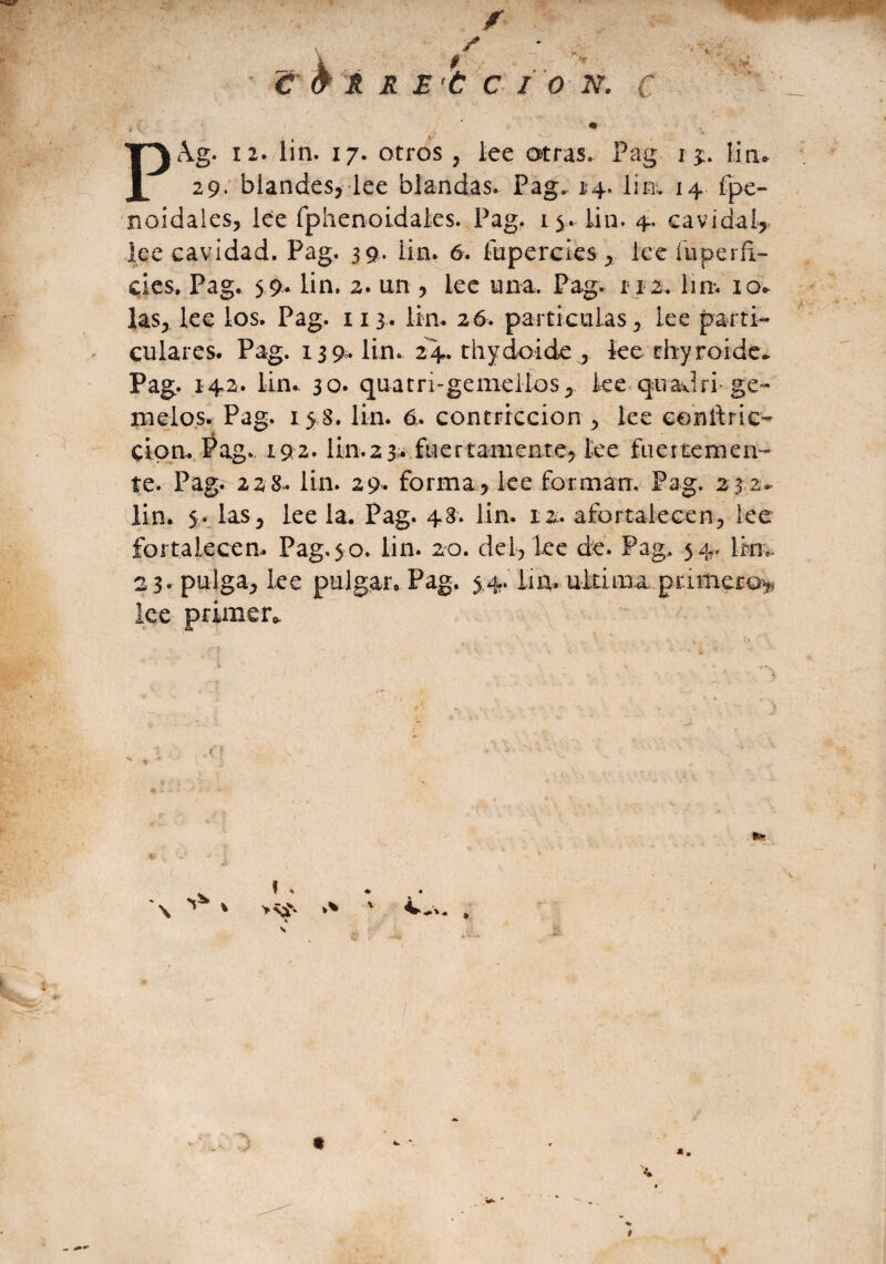 2 9’ blandes, lee blandas. Pag. 14. lin, 14 fpe- noidales, lee fphenoidaks. Pag. 15. lin. 4, cavidai? lee cavidad. Pag. 39. lin. 6. íupercies * ice íuperñ- des. Pag. 59. lin. 2. un , lee una. Pag. 112. lin. io* las* lee los. Pag. 113. lili. 26. partículas 5 lee parti¬ culares. Pag. 139,. lin. 24. thydoide , ke thyroide» Pag. 142. lin.. 30. quatri-gemelios5 ke quadri- ge¬ melos. Pag. 15 8. lin. 6, contriccion > ke conñric- ci pn. Pag. 192» lin. 2 3. fue rt amen te* ke fuertemen¬ te. Pag. 22 8.. lin. 29. forma> ke forman, Pag. 2 3 2- lin. 5 - las 5 ke la. Pag. 48. lin. 12. afortalecen., lee fortalecen Pag. $ o. lin. 20. del, lee de. Pag, 54. lrn* 23. pulga* lee pulgar, Pag. 5.4. lin. ultima primero* lee primer» o