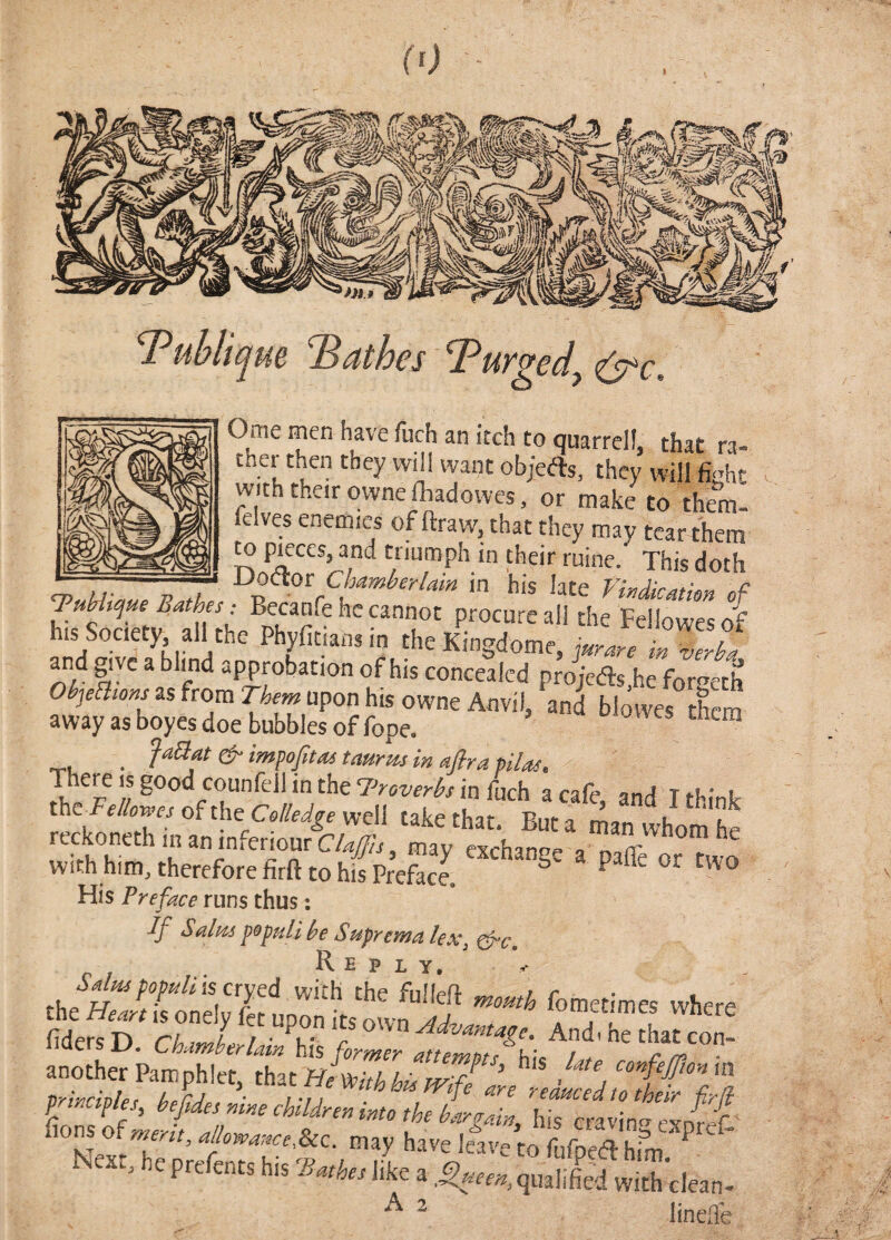 Tuhlique Bathes Purged^ ^c. Ome men have fuch an itch to quarrel!, that ra- ther then they will want objefts, they will with their qwnefhadowes, or make to th^. felves enemies of ftraw, that they mav tear them ^ pieces, and triumph in their mine/ This doth ^ u- 7? fL in his late Vmdimkn of TMtijue Bathes; Becanfe he cannot procure all the Fellowesof his Society all the Phyfitians in the Kingdome, jurare i« and give a blind approbation of his concealed prJjcds he Formh Objeawns as from Them upon his owne Anvil, and bl/wes them away as boyes doe bubbles of fope. “ • ^ tauru-s in aflra pilas. pere IS good counfell in the 7'7'oW^ in fuch a cafe, and I think theT’e/Wofthe O/Ze^^ewell take that. But a man whom he reckonethinaninferiourC/4^,, may exchange a paffe or two with him, therefore firft to his Preface ^ ^ ^ ‘® His runs thus: If Sains fopuli be Suprema lex e6~c , Reply.' / S^nspopnlhs aycd with the fullefl ,nomh fometimes where the Jrieart is onelv fet unon t>c aj luctinicb wnere fidersD. Chamberlain his former attem7d^W ‘^On- another Pamphlet that /./ confejjlonm drincidlet hpCrl I'u are reduced to their fir/} P P es, hefides nine children into the haraain, his craving fvnrpf „ havel?,vetorbpS”fm N«r. b, bi. s.*, a, . , Jif„X|„, A 2