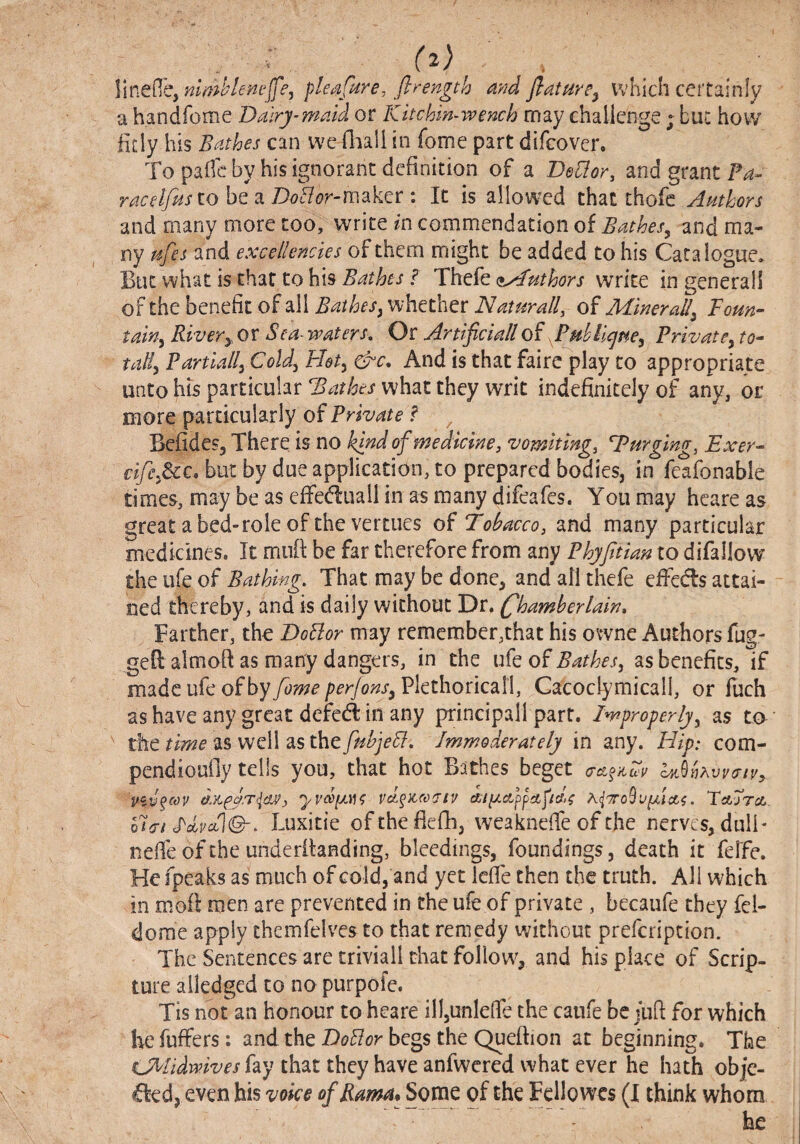 \\ne(^ibymml^lenejfe, pleafiire, flrength flaturey which certainly a handfome Dalry-md^ or Kitchin-wench may challenge ; buc how fitly his BMhes can we Oaall in fome part difeover. To pafle by his ignorant definition of a BeHor, and grant Pa- racetfiisiohQ2LDoHor-m^k^t \ It is allowed that thofc Anthors and many more too, write in commendation oi Bathes^ and ma¬ ny pifes and excellencies of them might be added to his Catalogue. But what is that to his Bathes f Thefe (fyAuthors write in generall of the benefit of all Bathes y whether Naturally of Miner ally Toun- tain-y Rivery or Sea^ waters^ Or Artificiallof Puhllcjney PrivatCy to¬ tally Partially Cold, Hety &c* And is that fairc play to appropriate unto hts particular Bathes what they writ indefinitely of any, or more particularly of Private ? ^ Befides, There is no kind of medicine, vomiting, Purging, Exer- cifcydcc, but by due application, to prepared bodies, in feafonable times, may be as effediuall in as many difeafes. You may hcare as great abed-role of the vertues of Tobacco, and many particular medicines. It mnft be far therefore from any PhjJitian to difallow the life of Bathing, That may be done, and all thefe effccls attai¬ ned thereby, and is daily without Dr. (Chamberlain, Farther, the Bailor may remember,that his ov*vne Authors fug- gefi: aimofi as many dangers, in the ufe of Bathesy as benefits, if made ufe of by fome per/onsy Plethoricall, Cacoclymicall, or liich as have any great defe(A in any principali part. Improperlyy as to the as well asthe7?^^;e^. Immoderately in any. Hip: com- pendiouily tells you, that hot B:ithes beget QASnKVVtTlVy Viv^cov yvcoiJLiK a,ii/.ctppa,p(cl>^ . Tetjra,. o7(t/ Luxitie oftheflefli, weaknefie of the nerves, dull- nelTe of the underilanding, bleedings, foundings, death it fel'fe. He fpeaks as much of cold, and yet iefe then the truth. All which in moll men are prevented in the ufe of private , becaufe they fel- dorae apply thcmfelvesto that remedy without prefeription. The Sentences are triviall that follow^, and his place of Scrip¬ ture aiiedged to no purpofe. Tis not an honour to heare il},unlefie the canfe be jufi for which he fuffers: and the Boilor begs the Queftion at beginning. The O^lidmves fay that they have anfwered what ever he hath obje- d:ed, even his voice of Rama* Some of the FcHowcs (I think whom he