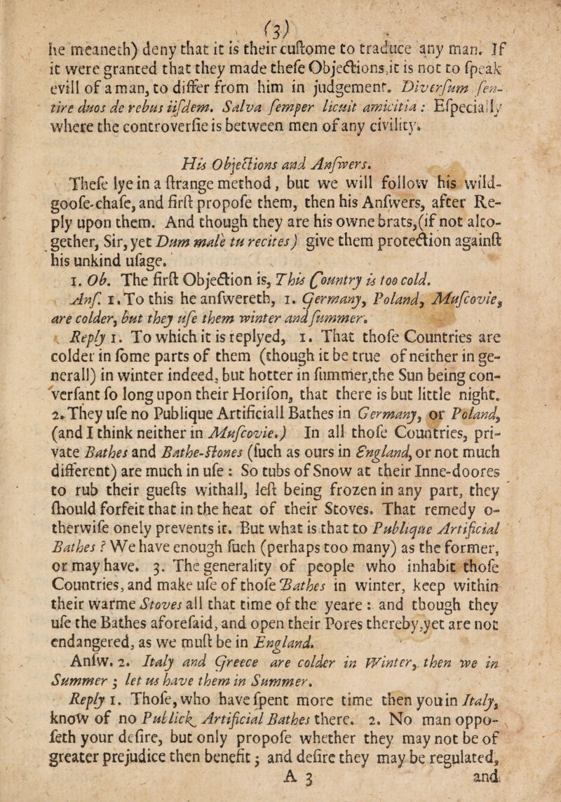 he meaneth) deny that it is their cuftome to traduce any man. If it were granted that they made thefe Objedlions jt is not to fpeak: evill of a man, to differ from him in judgement. Dlverfum fe?i- tire dms de rebns i^dem, Sdlva femper licuit amkitU : Efpeciaily where the concroverfie is between men of any civility. Hk Objeclions and Anjwers, Thefe lye in a ftrange method, but we will follow his wild- goo fe-chafe, and fir ft prop ofe them, then his Anfwers, after Re¬ ply upon them. And though they are his owne brats,(if not alto¬ gether, Sir, yet Btim male tu recitesJ give them protedion againft his unkind ufage. I. Ob, The firft Objedion \SyThis Country is too cold, Anf, I.To this heanfweretb, i. germanjy Polandy Mufcovk^ are coldery but they ufe them tvinter and fummer„ \ Reply i. To whichit isreplyed, i. That thefe Countries ar^ colder in fbme parts of them (though it be true of neither in ge¬ neral!) in winter indeed, but hotter in fiimnier,thc Sun being con- 'verfant fo long upon their Horifon, that there is but little night. irTheyufeno Publique Artificial! Bathes in Germanyy or Polandy (and I think neither in Mufcovle,) In all thofe Countries, pri¬ vate Bathes and Bathe-Bones (fuch as ours in Snglandy or not much different) are much in ufe : So tubs of Snow at their Inne-doores to rub their guefts withall, left being frozen in any part, they (hould forfeit that in the heat of their Stoves. That remedy o- therwife onely prevents it. But what is that to PuhUque Artificial Bathes f We have enough fuch (perhaps too many) as the former, or may have. 3. The generality of people who inhabit thofe Countries, and make ufe of thofein winter, keep within their warme Stoves all that time of the yeare : and though they ufe the Bathes aforefaid, and open their Pores thereby,yet are not endangered, as we muft be in England, Anfw. 2. Italy and Cjreece are colder in Wintery. then we in Summer ; let m have them in Summer, Reply 1, Thofe, who havefpenc more time then you in knotv of no Publicly Artificial Bathes there. 2. No man oppo- feth your defire, but only propofe whether they may not be of greater prejudice then benefit j and defire they inay be regulated,