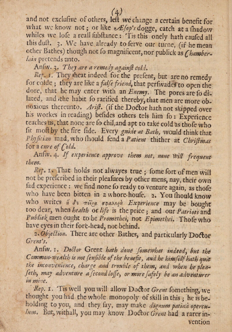 and not esciufive of others, left we change a certain benefit for what we know not; or like ^fop's dogge, catch at a ftiadow whiles we lofc a reail fubftance: Tis this onely hath caufed all thisduft. 5. We have already toferve our tiirne, (if hemean other Bathes) though not fo magnificent, nor publick as Chamber- lain pretends unto. Anfw. 3, Thej are a remedj agawfl cold. Ref, I. They ihcat indeed for the prefenr, but are no remedy for colde; they are like a falfi friend, that perfwadefto open the dore, that he may enter with ^nBnemj. The pores are fo di. lated, and^the habit fo ratified thereby, that men are more ob¬ noxious thereunto. Arifl, (if the Dodlor hath not skipped over his workes in reading) befides others tcis him fo: Experience teaches us, that none are fo chifand apt to take cold as thofe who fit moft by the&c fide, guide at Bath, would think that PhjfitLm mad, whofiiould fend ^Patient thither at Chrifimas for a cure of fold, Anfiv. 4. If experience approve them not, none Wi frequent them. Ref, i,Thd.t holds not alwayes true; fome fort of men will not be preferibed in their pleafures by other mens, nay, their own fad experience: we find none fo ready to venture again, as thofe who have been bitten in a whore-houfe. 2. You fhould know who writes » Experience may be bou^^ht too dear, when health or life is the price; and our Patriots ^nd men ought tohe Promethei, not Epimethei, Thofe who have eyes in their forfe-head, not behind. 2. ObfeBion, There are ocher Bathes, and particularly Dotflor Grenfs, Anfw. I. DoEior Grent hath done fomewhat indeed, but the Common-wealth is not fenfible of the benefit, and he himfelfhath quit the inconvenience, charge and trouble ofi the^n, and when he plea- feth, may adventure afecond lojfe, ormorefafely be an adventurer in mine, ■Rep, I. Tisw^eli you will allow Dodlor fomethrng, we thought you had the whole monopoly of skill in this; he fs be¬ holding to you, and they fay, may make dignum patina opercu^ lum. But, withall, you may know Dodror Grent had a rarer in- ' vention