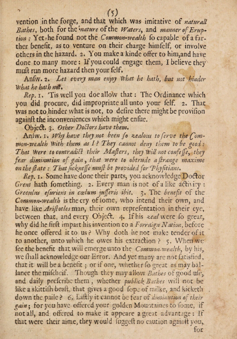 vention m the forge, and that which was imitative of naturdl Bdthes, both for the ofthe IVaterSy and manner of Erup- ; Yet'he found not the Common-wealth fo capable of a far¬ ther benefit, as to venture on their charge hirnfelf, or involve others in the hazard. 2, You make a kinde offer to him^and ha^ done to many more: If you could engage them, I believe thc^ muft run more hazard then your felf. Anfvv. 2. Let everj man enpj What he hath^ hut not hinder What he hath ’ Rep,i. ^Tis well you doealloW that: The Ordinance which you did procure, did impropriate all unto your felf. 2. That was not to hinder what is not, to defire there might be provifion againft the inconveniences which might enfue. Objed:. 3. Other DoBors have them, Anfw. I. IVhj have thej not been fo siealom toferve the (fom- mon-wealth With them as I? They cannot deny them to he good: That Were tocontradifi their dHafiers, they Will not confejfcy they fear diminution of gain, that were to obtrude a firange maxime on the flate : That ficknejfe mufi he provided for Thyftians, Rep, I. Some have done their parts, you acknowledge Do(^or Grent hath fomething. 2. Every man is not of a like adliAicy : Greculm efuriens in coelum jujferu ihit, 3. The benefit of the Common-wealth is the cry ofiome, who intend their own, and have like driftotlesmwy their own reprefentation in their eye, between that, and every ObjecT. 4. If his a^ealwcre fo great, why did he firft iuipart his invention to a Forraign Nation, before he once offered it to us? Why doth he not make tender of it to another, unto which he owes his estradion ? 5. When wc fee the benefit that will emerge unto the Common-wealthy by his, we fliall acknowledge our Error. And yet many are not farisfied, that it will be a benefit ; or if one, Avhetber fo great as may bal- lance the mifeheif. Though they may allow Bathes of good ufr, and daily preferibe them, whether puhiick Bathes will not be like a skittifh beaft, that gives a good Tope of rnilke, and kickech down the paiie ? 6, Laftly it cannot be fear of dtminutkn ef their gain I for you have offered your golden Moiintaines co feme, if not all, and offered to make it appeare a great advantage: If that were their aime, they would fuggcfl no caution againit you,.