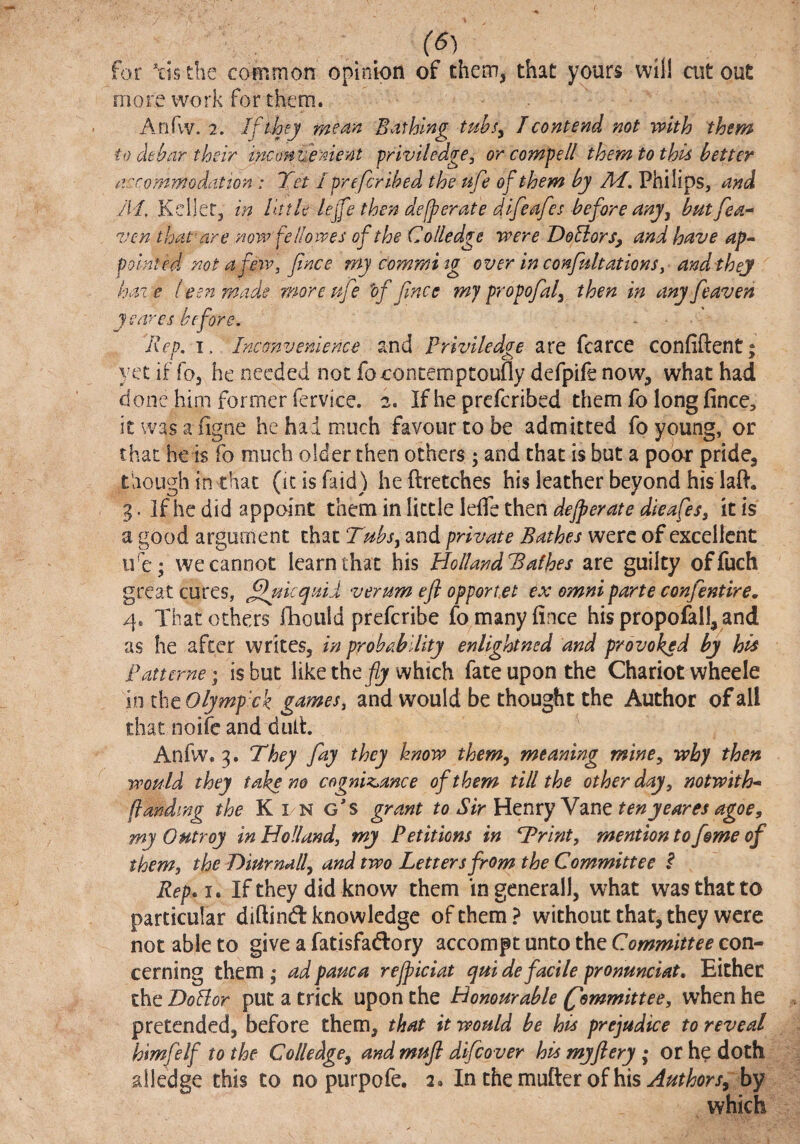 for Vis die common opinion of them, that yours will cut out more work for them. Anfvv. 2. If they mean Bathing tuhsy T contend not with them to debar their inamuenient priviiedge, or compell them to this better accommodation : Tet I prefer ibed the ufe of them by M, Philips, and M. Kcilet, in little lef'e then defperate difeafes before anyj butfea-- ven that'are nowfellowes of the Colledge were DoUors, and have ap-^ pointed mt afeiv, Jince my commi tg over in confultationSy and'thej haze leenmade more ufe 'of fence mj propofeal^ then in anyfeeaven cares before. Rep. I. Inconvenience and Priviiedge are fcarce confiftent; yet if fo, he needed not foconcemptoufly defpife now, what had done him former fervice. 2. If he preferibed them fo long fince, it was a figne he had much favour to be admitted fo young, or that he is fo much older then others ; and chat is but a poor pride, though in that (icisfaid) heftretches his leather beyond his laft. 3. If he did appoint them in little leffe then dejperate dieafes, it is a good argument that Tubs^ and private Bathes were of excellent ide; we cannot learn that his HolIandBalhes are guilty offuch great cures, ffaieqaid verum eft opportet ex omni parte confeentire, 4. That others llioiild preferibe fo many fince his propofall, and as he after writes, in probability enlightned and provoked by his Pan erne; is but like the which fate upon the Chariot wheele in thcOlymp'ck gamesy and would be thought the Author of all that noife and dulh ^ Anfw. 3. They fay they know them^ meaning mine, why then would they take no cogniz^ance of them till the other day, notwith* (landing the Kin g's grant to Sir ten yeares agoe, my Outroy in Holland, my Petitions in Trint, mention to fome of them, the T>iurndll, and two Letters from the Committee ^ Rep.j» If they did know them ingenerall, what was that to particular diftind knowledge of them? without that, they were not able to give a fatisfadory accompt unto the Committee con¬ cerning them • ad pauca rejpiciat qui de facile pronunciat. Either the HoBor put a trick upon the Honourable (fommittee, when he pretended, before them, that it would be his prejudice to reveal himfelf to the Colledge^ and mufl difeover his myftery; or he doth ailedge this to no purpofe. 2. In the mutter of his by which