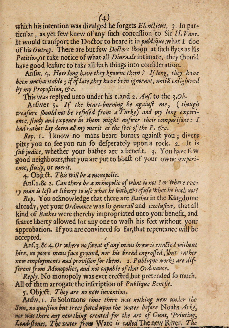 which his intention was divulged he forgets EUnUicjis, 3. In par¬ ticular, as yet few knew of any fuch conceffion to H, Vane, It would tranfport the Dodlor to heare it in pMi^ue,w\ut I doe of his Outroj, There are but few DoElors (loop at fuch flyes as Ifis PetitionyOr take notice of what all Dimnals intimate, they iTaoixId have good leafure to tak^ all fuch things into confideration. Anfw. 4. Hew long have they k^owne them ? Ij longy they have been uncharitable; ifrflate,they have been ignorant, mtill enlightned by my Propoftion, dre* This was replyed unto under his i.and 2. Anf. to the i*Ob, Anfwer 5. If the heart-burning be againfi me, {though treafure fbouldnot be refufed from aTurke) and my long experi¬ ence, ftudy and expence in them might anfwer their comparifons: I hadrather lay down all my merit at the feet of the P* &c. Rep, I. I know no mans heart burnes againft you j divers pitty you to fee you run fo defperatdy upon a rock. 2. It is fubjudke, whether your bathes are a benefit. 3. You have few good neighbours,that you arc put to boaft of your owne ^expert- enccyfludy, or merit, 4. Objedl. Thu Veill be a monopolie, Anr.i.& 2. Can there be a monopolie of what u not / or ^here eve¬ ry man u left at liberty to ufe what he hathy^refufe '^hat he hath not! Rep, You acknowledge that there arc Bathes in the Kingdome already, yet your Ordinance was fo generall and exclufive, that al I kind of Bathes were thereby impropriated unto your benefit, and fcarccliberty allowed for any one to wafti his feet without your approbation. If you are convinced fo far,that repentance will be accepted. / Anf.3.& 4. Or where no fweat of any mans brow is exaBed without hire y no poor e mans face ground, nor his bread engroffed y]but rather new employments and provijionfor them, 2. Publi^ue works ferentfrom JMonopolieSy and not capable of that Ordinance. Reply, No monopoly was ever ere<fl:ed,but pretended fo much. All of them arrogate the infeription of Publique Benefit, 5. Obj’ed:. They are no ne^ invention. A^ifw. I. /;>^ Solomons time there was nothing new under the Sm, no quefiion but trees fioted upon the water before Noahs mr was there any new thing created for the art of Guns, Trinting, Loadflom, Tk water Jrm Ware is The new River. The