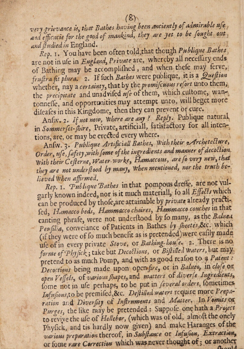 very grievance u, that Bathes having been anciently of admirable ttfe, And efficacie for the g(^d of inankindy they are jet to be fought out, andj}fidiedin^ng\d.ndo ♦ „ /r -n i ■ Rep. I. You have been often told,thactncughF^%^r5^t^f^, are not in ufe in England^ Private are, whereby all necefTaiy ends of Bathing may be accomplifhed. and when thefe may ferve,: frisfira fit plara. 2. If fuch were publique, It IS a whether, nay a certainty, that by the fromifimus refort unto them,-, the precipitate and unadvifed ttfe of them, which cultome, wan- tonnefl'e, and opportunities may attempt unto, will beget more dileafes in this Kingdome, then they can prevent cure. Anfw. 2. Ifnetnen’, '^there are ary ? Reply. Publique natural, in Sommerfet-Jhire, Private, artificial!, fatisfaftory for allinten- tions, are, or may be eredled every where. . ^ Anfw. 3. Publicjue ArttficiallBathes, ^iththetr tArchetetlure, Order, ufe, fafety,with feme of the ingreSents and manner ofdeconmn.. Vtith their Cefterne,JVater.worke, Hamaccous, are fo very new,that they are not under food by many, 'When mentioned, nor the truth be-. Ueved When affirmed, a Rep.i. Euhhqf4eEathes in that pompous dreffe, . are not Yul- oarly known indeed, nor is it much materiali, fo all wh^n can be produced by thofe^are attainable by private already prafti-. fed. Uamacco beds, Hommaccochdres, Hammacco couchfs in tmt canting phrafe, were not underftood by fo many, asthe^^to. Peufilia. conveiance of Patients in Bathes by fieetesj&ic, w ich (if they were of fo much benefit as is pretended) were eafily made ufe of in every private Stovej ox Bathing-houfe, 2. There is no forme ofThyfick; take but DecoBions, or Biftilted Waters, but may. pretend to as much Pomp, and with as good reafon to ^ Patpt: Decoctions being made upon opcx\*firey ox In Bahm, mclofe ot oprnVeffels, oivariomfhapes.'^ni matters oUiverfe E^redlents^ fome not in ufe perhaps, to be put \n feveral orde'rr J()mQtimcSr Muftons,10 be premifedj&c. Deft Hied waters require more Prepa¬ ration arid Diverftty of Inftrnments and Matter0 In Vomits ox Purges, the like maybe pretended: Suppofe onehathaPra^r^ to revive the uie of Uellebor, (which was of old, almott the onely Phyfick, and tis hardly now given) and makeHaranges of the various preparatim thmo^, mSubftance or Infufion, Extraction^