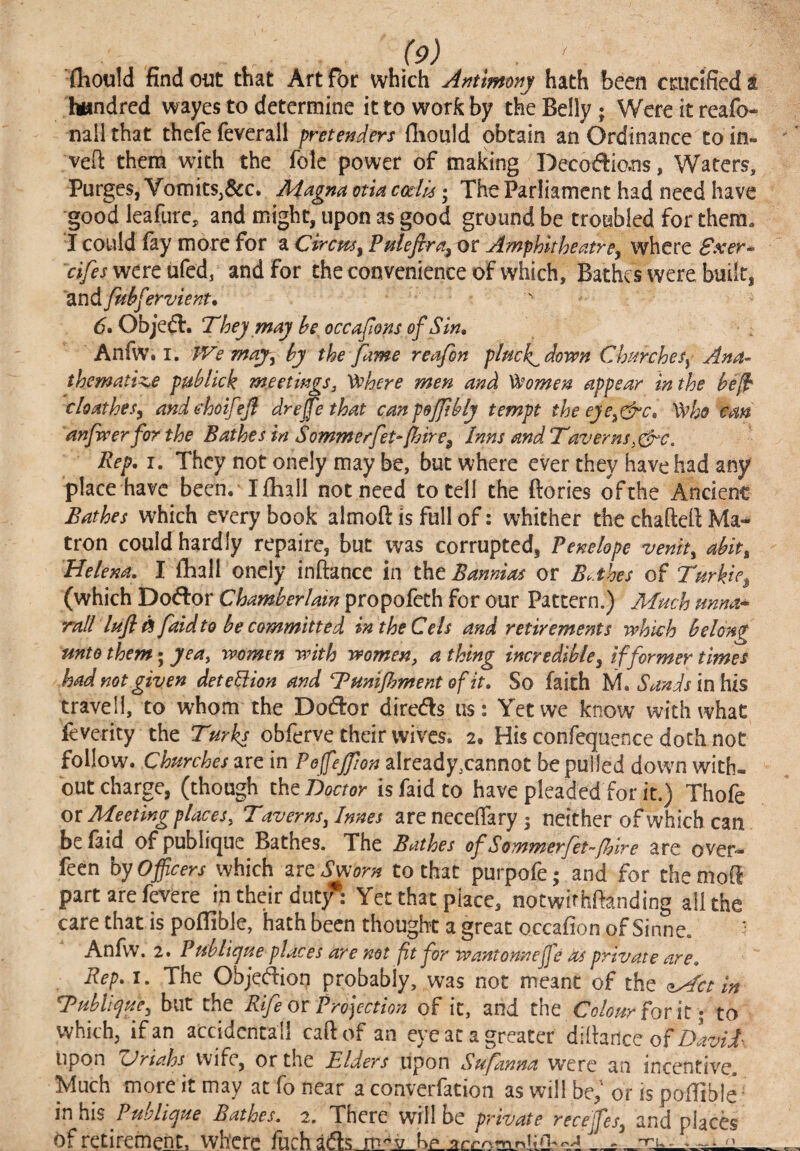 (hould find out that Art for which Antmony hath been crucified a hundred wayes to determine it to work by the Belly; Were it reafo- nail that thcfe feverall pretenders fliould obtain an Ordinance to in- veft them with the folc power of making Decodio.ns, Waters, Purges, Vomits,&c. Aiagna otia ccclk; The Parliament had need have good leafurc, and might, upon as good ground be troubled for them. I could (ay more for a Circm^ Fulefira^ or Amphitheatre, where Sxer-^ oTf j were ufed, and for the convenience of which. Bathes were built, 'and fuhfervient.  6. Objedl. They may he, occafons of Sin, AnfWt I. J^e may, by the fame reafin plmk^down Churches, Ana-- thematl^e puhlick m.eetmgSj '^here men and Women appear in the he^ cloathes, andehoifefl drejfe that canpeJJihlj tempt theeje^eSre, Who em anfwerfor the Bathes in Sommerfet-[bire, Inns and Taverns Rep, I. They not onely may be, but where ever they have had any place have been. I (hall not need to tell the ftories of the Ancient Bathes which every book almoft is full of: whither the chaftefi Ma¬ tron could hardly repaire, but was corrupted, Penelope venh, ahit, Helena, I fhall onely inftance in the Bannias or Bahes of Turkic, (which Doftor Chamberlain propofeth for our Pattern.) Much unna^ mil lufl faidto he committed in the Cels and retirements which belong unto them • yea^ women with women ^ a thing incredible, if former times had not given detebiion and Tmijhment of it. So faith M. Sands InKis travel!, to whom the Dodor direds us: Yet we know with what feverity the Turks obferve their wives. 2. His confequence doth not follow. Churches are in Pefejfion already,cannot be pulled down with¬ out charge, (though the Tdoctor is faid to have pleaded for it.) Thofe ot Meeting places. Taverns,Innes are neccjTary 5 neither of which can be faid of publique Bathes. The Bathes ofSommerfet-fiire are over- feen by Officers which zre Sworn to that purpofe; and for themoff part are fevere in their dutjT: Yet that place, notwifhfianding all the care that is poffible, hath been thought a great occafion of Sinne. Anfw. 2. Ptihlicjue places are not fit for wantonnejfe as private are. Rep, I. The Objedion probably, was not meant of the Met In Tubli^ue, but the Rife or Prolection of it, and the forit; to which, if an accidcntall caftof an eye at a greater difiance of upon TJriahs Wife, or the Elders upon Sufanna were an incentive. Much more it may at fo near a converfation as will be,' or is poffible- inhlis Publispue Bathes. 2. There will be private recejfes, and placb of retirement, where liirhads Kp ^ > nru.