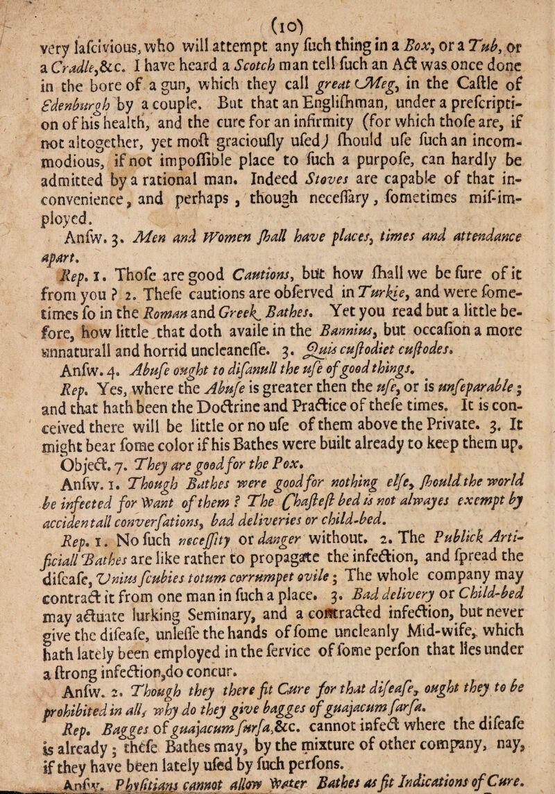 (lO) very lafcivious, who will attempt any fuch thing in a Box^ or a THb,ot a Cradkydcc, I have heard a Scotch man tell fuch an Ad was once done in the bore of a gun, which they call in the Caftle of Sdenburgh hy a couple. But that anEnglifhman, underaprefcripti- onofhis health, and the cure for an infirmity (for which thofe are, if not altogether, yet moft gracioufly ufedj fbould ufe fuch an incom¬ modious, if not impoffible place to fuch a purpofe, can hardly be admitted by a rational man. Indeed Stoves are capable of that in¬ convenience, and perhaps, though neceflary, fometimes mif-im- pioyed. Anfw. 3. Men and Women Jhall have places^ times and attendance apart, Rep,i. Thofe are good Cannons, blit how fballwe befure of it from you ? 2. Thefe cautions are obferved in Turhie^ and were fomc- times fo in the Roman and Greek^ Bathes, Yet you read but a little be¬ fore, how little,that doth availe inthe BamtHs^ but occafion a more Knnaturall and horrid uncIcancfTe. 3. ^is cuftodiet encodes, Anfw. 4. Abnfe onght to difannll the nfe of good things. Rep, Yes, where the Abnfe is greater then the nfe^ or is mfeparable | and that hath been the Dodrinc and Pradice of thefe times. It is con¬ ceived there will be little or no ufe of them above the Private. 3. It might bear fome color if his Bathes were built already to keep them up. Objed. 7. T^hey are good for the Pox, Anfw. I. Though Bathes were good for nothing elfCy jhould.the world be infected for Veant of them ? The (^haflejl bedis not alwajes exempt by accidental! converfations^ had deliveries or child^bed, Rep,i, No fuch necejfny endanger without. 2. The PuhUckArti^ fciall Bathes are like rather to propagaftc the infedion, and fpread the difeafe, Zdnius feubies totum c&rrumpet ovile • The whole company may contrad it from one man in fuch a place. 3. Bad delivery or Child-bed may aduate lurking Seminary, and a coistraded infedion, but never give the difeafe, unlefle the hands of fome uncleanly Mid-wife,, which hath lately been employed in the fervice offomeperfon that lies under a ftrong infedion,do concur. Anfw. 2. Though they there ft Cnre for that difeafe^ ought they to be prohibited in all, why do they give bagges ofguajacum far fa. Rep, Bagges of guajacuntfurfa,8cc, cannot infed where the difeafe is alr^dy; thtfe Bathes may, by the mixture of other company, nay, if they have been lately ufed by fuch perfons. Anfv. Phydtians cannot allow yeaier Bathes as ft Indications of Cure,