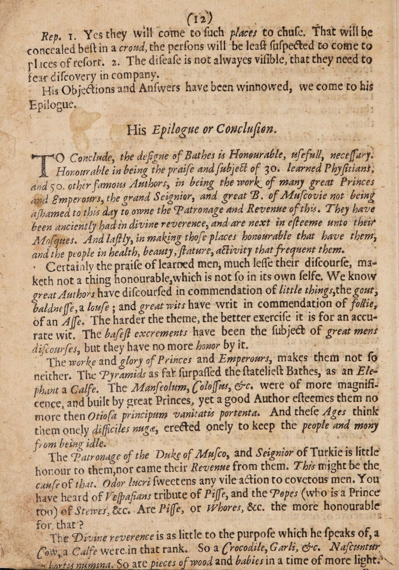 concealed beft in a croud, the perfons will be leall fufpeiftcd to come to rl tees of refort. z. The difeafe is not alwayes vifible, that they need to fear difeovery in company. _ His Objeftions and Anfwers have been winnowed, we come toms Epilogue. His Epilogue or Coticluften. Conclude, the defgne of Bathes is Hononral/le, urefull, neceffarj. J. Honourable in being the praife andfabjeSl of ^O. learned Phjfitiani'; and$0. otherfamotis Authors, in being the work^of many great Princes and Smperottrs, the grand Seignior, and great'B. of Mttfeovie not being ajhamed to this day te.owne the patronage and Revenue of this. They have been anciently had in divine reverence, and are next inefeeme unto their Mnfques. And lafily, in making thofe places honourable that have them, and the people in health, beauty, future, aBivitj that freepuent them. ■ Certai nly the praife of learned men, much leffe their difeourfe, ma- keth not a thing honourable,which is not fo in its own feife. We know great Authors have difeourfed in commendation of little things,thegout, baldnelTe.zloure iStnd mat wits hz-vc writ in commendation of/<»/?«, oIL aL The harder the theme, the better exercife it isforanaccu- rztc mt Thi bafeft excrements have been the fubjedt of great mens (ijjbut they have no more Wr by it. Tiseworketiod glory of Princes and Emperours, makes them not fo neither. Tire Tyramids as faV lurpalfed the ftatelieft Bathes, as an Ele^ phantaCalfe. -fht Manfeolum,Coloffus,&c. were of more magnifi- cenee. and built by great Princes, yet a good Author efteemes them no more then Otiofa principum vanitatis portenta. And thefc Ages think them onely difficiles nuga, credled onely to keep the people and mony from beino idle. . , „ . . • i- i . • The Tatronage of the Bukeyf Mufeo, and Sesgmor of Turkic is little honour to themjOor came their Revenue from them. Thts might be the. caufe of that. Odor lucri fweetens any vile aftion to covetous men. You have heard of Vefbafians tribute of Piffe, and the Topes (who is a Prince ■ roo)of.Stewt,&c. httPife, or fvhores,Scc. the more honourable ^^'itefDivine reverence is as little to the purpofc which he fpeaks of, a ffoOo, a Calfe were.in chat rank. So a Crocodile, Garli, e^c. Hafeuntttr Unrtia imrmna.So ate pieces of wood and babies in a time of more light.’v