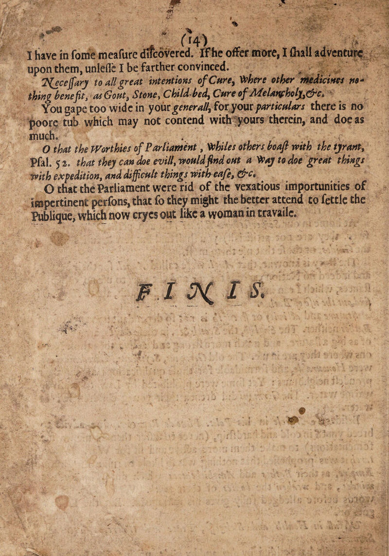 :u: •if- V *T / ' ' I have in fome meaftire d^overed. ff he offer more, I fliall acjvcntu^ upon them, unlefld be farther convinced. ^ ; 2 ^ to all great intentions ofCure^ V^here other r^dtcmes no¬ thing benefit, asGont, Stone,ChildbedyCure of MeUf^holj^&c.* You gape too wide in yoixcgeneral^ foryoutparticulars there is no poorc tub which may not contend with^yours therein, and doc as much. O that the Worthies of Parliament, whiles others boafi with the tyrant^ Pfal. 52. that they can doe evill, would find out a ^ay to doe great things with expedition, and Sfficult things witiroaje, O that the Parliament were rid of the vexatious importunities of impertinent perfons, that fo they might the better attend to fettle the ^blique, which now crycs out like a woman in travailc.