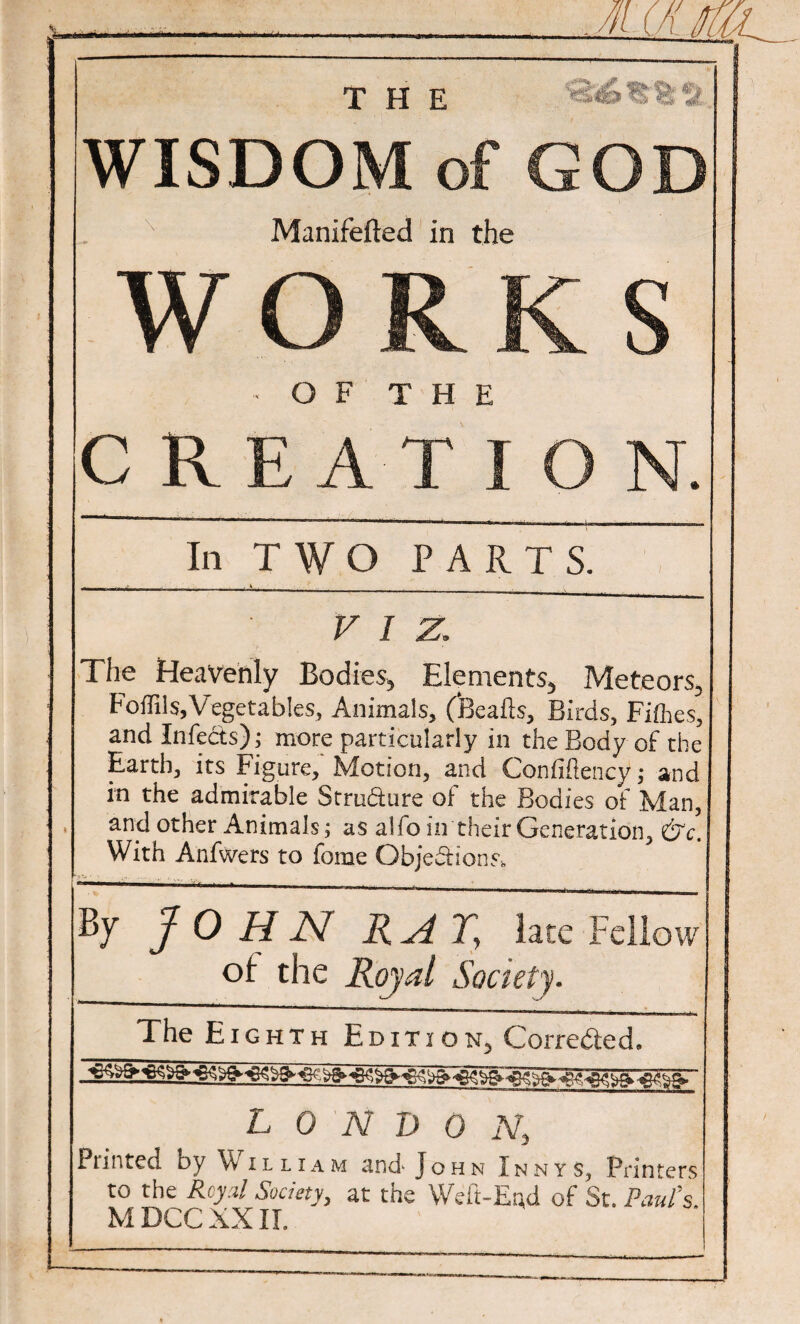 the '8s6®'feft WISDOM of GOD Manifefted in the WORKS ■ OF THE CREATION. In TWO PARTS. VIZ, The Heavenly Bodies, Elements, Meteors, Foffils,Vegetables, Animals, (feeafts. Birds, Fifties, and Infects); more particularly in the Body of the Earth, its Figure, Motion, and Confiftency; and in the admirable Structure of the Bodies of Man, and other Animals; as alfo in their Generation, &c. With Anfwers to ferae Objections* By JOHN RAT, late Fellow of: the Royal Society. The Eighth Edition, Corrected. L 0 N D 0 N, Punted by \v illiam 3nd- John Xnnys, Printers to the Rcy.il Society, at the Weft-End of St. Paul's. M DCC XXII. - -