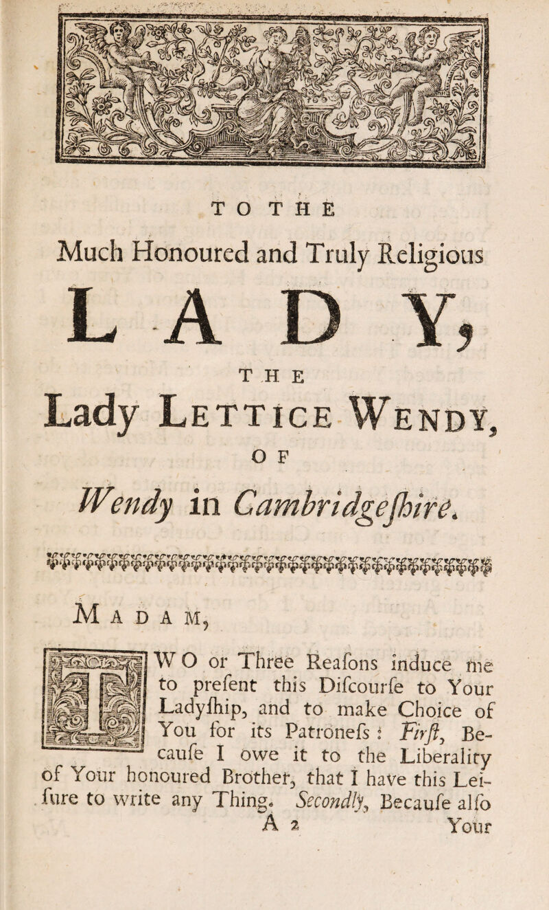 J- > 7 . TO THE Much Honoured and Truly Religious LAD Y, Lady Lett’iJk Wendy, O F Wendy in Cambridgefhire, M A D A M, W O or Three Reafons induce fne to prefent this Difcourfe to Your Ladyfhip, and to make Choice of You for its Patronefs i Fir ft, Be- caufe I owe it to the Liberality of Your honoured Brother, that 1 have this Lei- fure to write any Thing. Secondly, Eecaufe alio A 2 Your