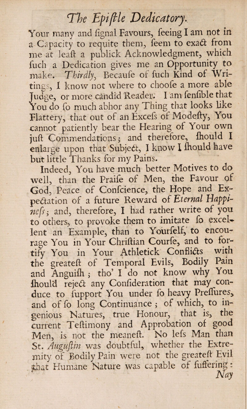 T^he Eft (He Dedicatory, Your many and fignal Favours, feeing I am not in a-Capacity to requite them, feem to exad from me at leaf! a publick Acknowledgment, which fuch a Dedication gives me an Opportunity to make. Thirdly, Becaufe of fuch Kind of Wri¬ tings, I know not where to choofe a more able Judge, or more candid Reader. I am fenfible that You do fo much abhor any Thing that looks like Flattery, that out of an Excefs of Moclefty, You cannot patiently bear the Hearing of Your own juft Commendations; and therefore, fliould I enlarge upon that Subject, I know I ihould have but little Thanks for my Pains. Indeed, You have much better Motives to do well, than the Praife of Men, the Favour of God, Peace of Confcience, the Hope and Ex¬ pedition of a future Reward of Eternal Happi- nefs; and, therefore, I had rather write of you to others, to provoke them to imitate fo excel¬ lent an Example, than to Yourfelf, to encou¬ rage You in Your Chriftian Courfe, and to for¬ tify You in Your Athletick Conflids with the greateft of Temporal Evils, Bodily Pain and Anguifh 5 tho’ I do not know why You Ihould rejed any Confideration that may con¬ duce to fupport You under fo heavy Preffures^ and of fo long Continuance ; of which, to in¬ genious Natures, true Honour, that is, the current Teftimony and Approbation of good Men, is not the meaneft. No lefs Man than St. Auguftin was doubtful, whether the Extre¬ mity of Bodily Pain were not the greateft Evil that Humane Nature was capable or fullering: Nay