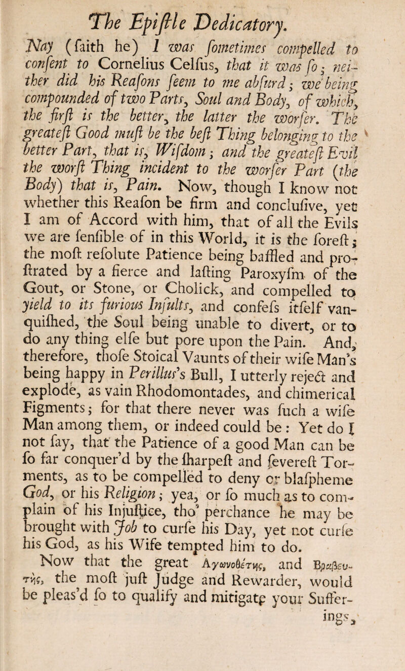 Nay (faith he) 1 was fometimes compelled to confent_ to Cornelius Celfus, that it was fo ^ nei¬ ther did his Reafons feetn to me abfurd; we bein'* compounded of two Parts, Soul and Body, of which, the fir ft is the better, the latter the worfer. The greateft Good muft be the beft Thing belonging to the better Part, that is, Wifdom; and the greateft Euil the worft Thing incident to the worfer Part (the Body) that is, Pain. Now, though I know not whether this Reafon be firm and conclufive, yet I am of Accord with him, that of all the Evils we are fenfible of in this World, it is the foreft; the mod refolute Patience being baffled and pro- ftrated by a fierce and lading Paroxyfm of the Gout, or Stone, or Cholick, and compelled to yield to its furious Infults, and confefs itfelf van- quilhed, the Soul being unable to divert, or to do any thing elfe but pore upon the Pain. And,- therefore, thofe Stoical Vaunts of their wife Man s being happy in Perillus's Bull, I utterly reje& and explode, as vain Rhodomontades, and chimerical Figments; for that there never was fuch a wife Man among them, or indeed could be: Yet do \ not fay, that the Patience of a good Man can be fo far conquer’d by the lharpeft and fevered Tor¬ ments, as to be compelled to deny or blafpheme God, or his Religion; yea, or fo much as to com¬ plain of his Injuftiee, tho5 perchance he may be brought with Job to curfe his Day, yet not curie his God, as his Wife tempted him to do. Now that the great KyrntM^, and Bpzfev- rn;, the mod juft Judge and Rewarder, would be pleas’d fo to qualify and mitigatp your Suffer¬ ings,