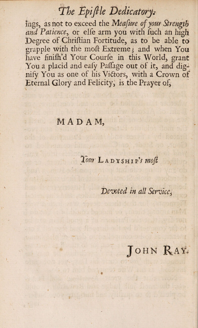 logs, as not to exceed the M eafure of your Strength and Patience, or elfe arm you with Jfuch an high Degree of Chriftian Fortitude, as to be able to grapple with the moft Extreme; and when You have finilh’d Your Courfe in this World, grant You a placid and eafy Palfage out of it, and dig¬ nify You as one of his Victors, with a Crown of Eternal Glory and Felicity, is the Prayer of, MADAM, Tour LadyshipV rnofi Devoted in all Service^ John RaYj