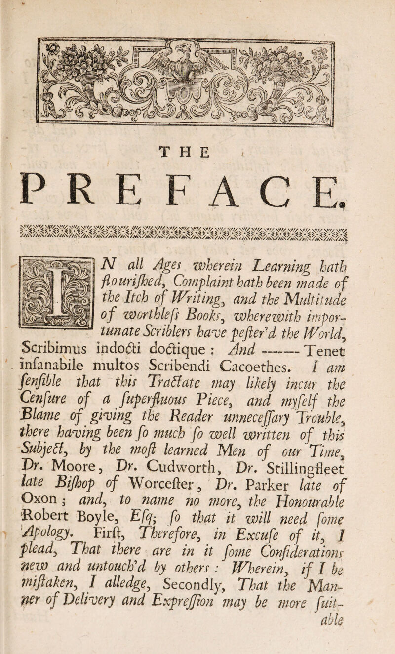 5V','/4 ^r/j AC AC AC AC AC W \V// \'V/ \'’£> \V/^ \\l/y \>>/V yy/y yy/y yy/y .|i;y . ,,/. N all Ages wherein Learning hath flourijhed, Complaint hath been made of the Itch of Writing, and the Multitude of worthlefs Books, wherewith impor¬ tunate Scriblers have pefterd the World, Scribimus indo&i do&ique : And-Tenet . infanabile multqs Scribendi Cacoethes. I am fenfible that this Traftatc may likely incur the Cenfure of a fuperfiuous Piece, and myfelf the Blame of giving the Reader unneceffary Trouble, there having been fo much fo well written of this Subject, by the moft learned Men of our Times T>r. Moore, Dr. Cudworth, Dr. Stillingfleet late Bijhop of Worcefter, Dr. Parker late of Oxon ; and, to name no more, the Honourable Robert Boyle, Efq; fo that it will need fome Apology. Firft, Therefore, in Excufe of it, 1 plead. That there are in it fome Confiderations new and untouch'd by others : Wherein, if I be miflaken, I alledge. Secondly, That the Man¬ ner of Delivery and Exprejfion may be more fuit-