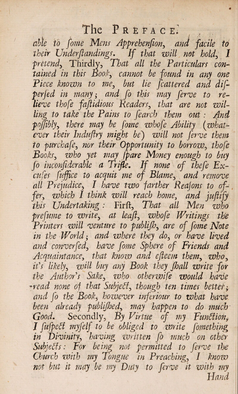 • i able to fome Mens Apprehenfion, and facile to their Underfundings. If that will not hold, 1 pretend, Thirdly, That all the Particulars con¬ tained in this Book, cannot be found in any one Piece known to me, but lie fcattered and dif~ perjed in many; and fo this may ferve to re¬ lieve thofe faftidious Readers, that are not wil¬ ling to take the Pains to fearch them out: And pojjibly, there may be fome whofe Ability {what¬ ever their Induftry might bej will not ferve them to purchafe, nor their Opportunity to borrow, thofe Books, who yet may /pare Money enough to buy fo inconfiderable a Trifle. If none of thefe Ex- cufes fuffice to acquit me of Blame, and remove all Prejudice, I have two farther Reajons to of¬ fer, which I think will reach home, and juftify this Undertaking: Firft, That all Men who prefume to write, at leaf, whofe Writings the Printers will venture to publijh, are of fome Note in the World; and where they do, or have lived and converfed, have fome Sphere of Friends and Acquaintance, that know and efteem them, who, it's likely, will buy any Book they jhall write for the AuthorS Sake, who\ otherwife would have *read none of that Subject, though ten times better; and fo the Book, however mferiour to what have been already publijhed, may happen to do much' Good. Secondly, By Virtue of my Function, J fufpeSt myfelf to be obliged to write fomething in Divinity, having written fo much on other Subjects: For being not permitted to fevve the Church zmth my Tongue in Preaching, I know not but it may be my Duty to ferve it with my Hand