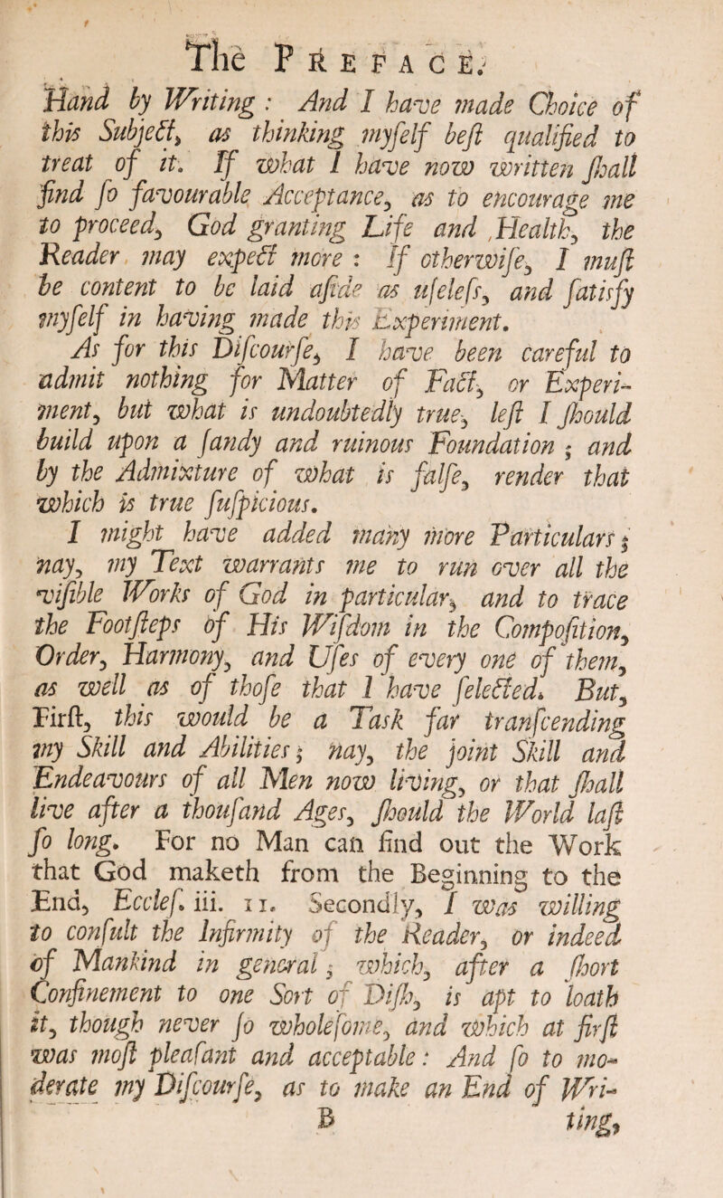 f The Preface.- ' 4 t ' Writing : And I have made Choice of this Subject as thinking myfelf befi qualified to treat of it. If what l have now written JJoalt find fo favourable Acceptance, as to encourage me to proceed, God granting Life and , Health, the Reader may expelt more : If otherwife, I mufi be content to be laid afi.de as ufelefs, and fatisfy myfelf in having made this Experiment. As for this Difcourfe, I have been careful to admit nothing for Matter of Tael, or Experi¬ ment, but zsohat is undoubtedly true, left I Jhould build upon a fandy and ruinous Foundation and by the Admixture of what is falfe, render that which is true fufpicious. I might have added many more Particulars j my, my Text warrants me to run over all the viftble Works of God in particularb and to trace the Footfteps of His Wifdom in the Compofition, Order, Harmony, and Ufes of every one of them, as well as of thofe that l have felefied. But, Firft, this would be a Task far tranfeending my Skill and Abilities * nay, the joint Skill and 'Endeavours of all Men now living, or that Jhall live after a thoufand Ages, Jhould the World laft fo long. For no Man can find out the Work that God maketh from the Beginning to the End, Ecclef. iii. n. Secondly, / was willing to confult the Infirmity of the Reader, or indeed of Mankind in general, which, after a (hort Confinement to one Sort of Tift, is apt to loath it, though never Jo whole fame, and which at firft was moft pleafant and acceptable: And fo to mo¬ derate my Difcourfe, as to make an End of Wn- B ting,