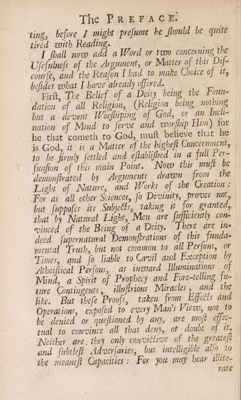 Preface.’ fmgy before 1 might prefume he Jhould be quite tired with Reading. - . I pall now add a Word or two concerning the Ufefulnefs of tlx Argument, or Matter of this DiJ- courfe, and the Reafon 1 had to make Choice oj it5 befides zvhat I have already offersa. Firft The Belief of a Deity being the foun¬ dation’of all Religion, (Religion being nothing but a devout Worpiping of God3 or an Incli¬ nation of Mind to ferve and worjhip Him) tor he that cometh to God, lmift believe that he is God, it is a Matter of the higheft Concernment, to he firmly fettled and efiablijhed in a fuL rev- fuafion of this main Point. Now this muft be demonftratcd by Arguments drawn from the Hight of Nature, and Works of the Creation : For as all other Sciences, fo Divinity, proves not, but fuppofes its Subjects, taking it for‘ granted, that by Natural Light, Men are fuffiaently con¬ vinced of the Being of a Deity. There are in* deed fupernatural Demonf rations of this funda- mental Truthy but not common to all Fcrjons? or Times, and fo liable to Cavil and Exception by Atheiftical Perfons, as inward Illuminations of Mind, a Spirit of Prophecy and Pore-telling fu¬ ture Contingents, illuftrious Miracles * fad t.e like. But thefe Proofs, taken from Effects and Operations, expofed to every Mans View, not to be denied or queftioned by any, are moft effec¬ tual to convince all that deny, of doubt of it. Neither are. they only conviCtive of the greateft and fubtleft Advsrfaries, but intelligible alfo to the meaneft Capacities: For you may hear ite¬ rate /