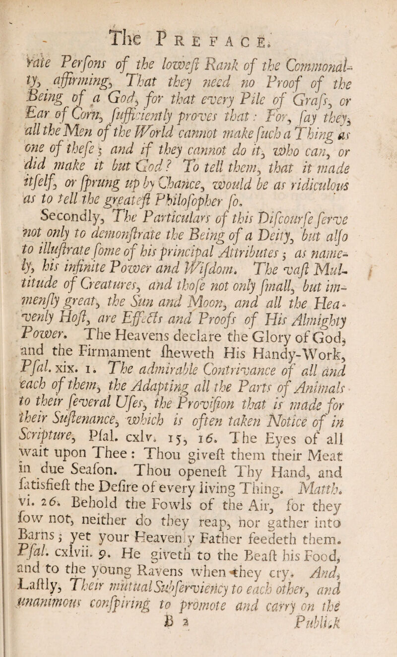 Tire P R E F A C Ei rate Perfons of the lowefi Rank of the CcmmondU t% . affirming, That they need no Proof of the Being of a God\ for that every Pile of Graft, or Ear of Com, fufficiently proves that: For, fay they3 all the Men of the World cannot make fitch a Thing as one of theft \ and if they cannot do it, who can, or did make it but God? To tell them, that it made itfelf or fprung up by Chance, would be as ridiculous as to tell the greateft Philofopher (b. Secondly, The Particulars of this Difcourfe ferve not. only to demonfir ate the Being of a Deity, but alfo to illuflrate fome of his principal Attributes 3* as name- ly? his infinite Power and JViJdom. The vaft Mul¬ titude of Creatures, and thofe not only fmall, but im- menfiy great, the Sun and Moon, and all the Hea¬ venly Hofi, are Effects and Proofs of His Almighty Power. T he Heavens declare the Glory of God, and the Firmament fheweth His Handy-Work, Pfal. xix. i , The admirable Contrivance of all and each of them, the Adapting all the Parts of Animals to their feveral Ufts, the Provifion that is made for their Suftenance, which is often taken Notice of in Scripture, Pfal. cxlv. 15, 1The Eyes of all wait upon Thee : Thou gived them their Meat in due Seafon. Thou opened Thy Hand, and fatisfied the Defire of every living Thing. Mattln vi. 26* Behold the Fowls of the Air, for they fow not, neither do they reap, nor gather into Barns ^ yet your Heavenly Father feedeth them. Pfal. cxivii. <9. He giveth to the Bead his Food, and to the young Ravens when 4hey cry. And, Ladly, Their mutual Sidftrviericy to each other, and .unanimous confpiring to promote and carry on the