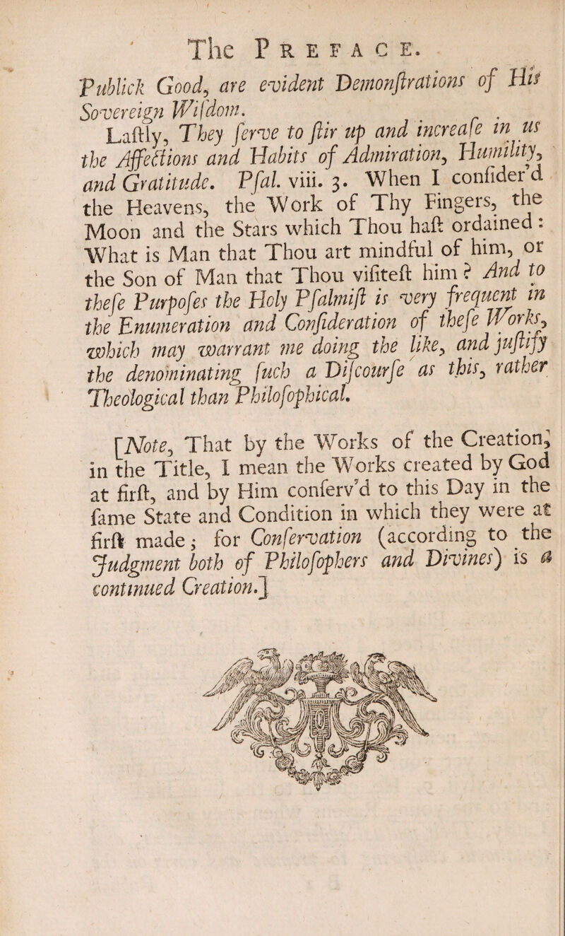 Tublick Good, are evident Demonstrations of Hi's Sovereign Wifdom. _ Laftiy, They ferve to fiir up and increase in us the Affections and Habits of Admiration, Humility, and Gratitude. Pfal.viii. 3. When I confider d the Heavens, the Work of Thy Fingers, the Moon and the Stars which Thou haft ordained : What is Man that Thou art mindful of him, or the Son of Man that Thou vifiteft him ? And to thefe Purpofes the Holy Pfalmijl is very frequent in the Enumeration and Confide rat ion of thefe U oHs, which may warrant me doing the like, andjujtijy the denominating fuch a Difcourfe as this, rather Theological than Philofophical. [Note, That by the Works of the Creation; in the Title, I mean the Works created by God at firft, and by Him conferv’d to this Day in the fame State and Condition in which they were at firft made; for Confervation (according to the judgment both of Philofophers and Divines) is a continued Creation.}
