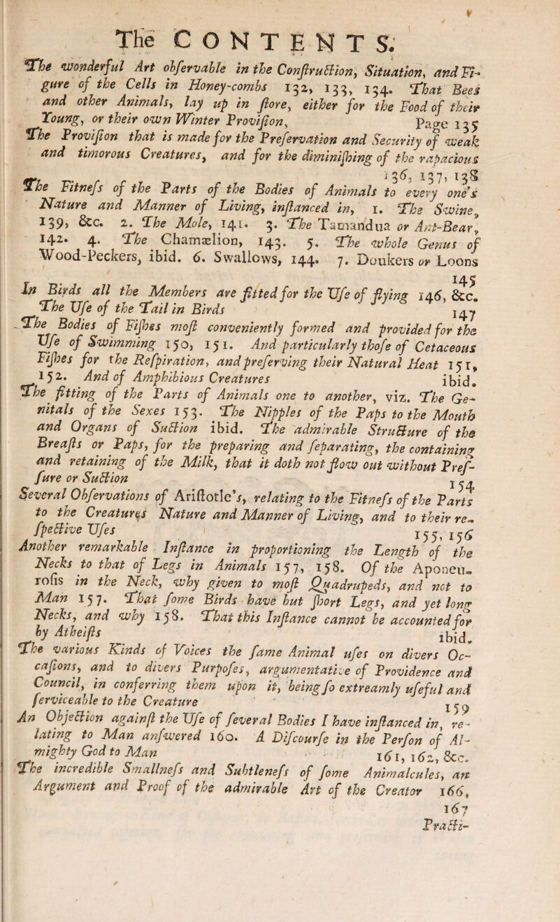 wonderful Art obfervable in tie ConfiruBion, Situation, and Ft- gure of the Cells in Honey-combs 132, 133, 154, ^at gees and other Animals, lay up in fiore, either for the Food of their Young, or their own Winter Provifion, Page 135 %he Provifion that is made for the Preservation and Security of weak and timorous Creatures, and for the diminishing of the rapacious ^7, I5|8t The Fitnefs of the Parts of the Bodies of Animals to every ones Nature and Manner of Livings inftanced in, 1. The Swine 139) &c* 2. The Mole, 141. 3. The Tamandua or Ant-Bear, 142. 4. Chamaslion, 143. 5 Wood-Peckers> ibid. d. Swallows, 144. The whole Genus of 7. Doukers or Loons 145 In Birds all the Members are fitted for the Fife of flying 14.6, &c The Ufe of the Tallin Birds 24j '-The Bodies of Fifhes mo ft conveniently formed and provided for the Vfe of Swimming 150, 151. And particularly thofe of Cetaceous Fifhes for the Refpiration, and preferring their Natural Heat 151, 152. And of Amphibious Creatures ibid. The' fitting of the Pans of Animals one to another, viz. The Ge¬ nitals of the Sexes 153. The Nipples of the Paps to the Mouth and Organs of SuBion ibid. The admirable StruBure of the Breajls or Paps, for the preparing and feparating, the containing and retaining of the Milk, that it doth not flow out without Pref- fure or SuBion l - . Several Obfervations of Ariftotle\r, relating to the Fitnefs of the Parts to the Creatures Nature and Manner of Living, and to their re*. fpeBive TJfes ) 155, 15^ Another remarkable In fiance in proportioning the Length of the Necks to that oj Legs in Animals 15 7 > Of the Aponeu» rofis in the Neck, why given to mofi Quadrupeds, and net to Man 157. That fame Birds have but fbort Legs, and yet long Necks, and why 158. That this Infiance cannot be accounted for by Atheifis . ^ ibid. The various Kinds of Voices the fame Animal ufes on divers Oc- cafions, and to divers Purpofes, argumentative of Providence and Council, in conferring them upon it, being fo extreamly ufeful and ferviceable to the Creature An ObjeBion again(l the Ufe of feveral Bodies I have infianced in, re¬ lating to Man anfwered 160. A Difcourfe in the P erf on of Al¬ mighty God to Man ,, . 161, 16z, &c. The incredible Smallnefs and Subtlenefs of fome Animalcules, art Argument and Proof of the admirable An of the Creator 166, 16? PraBi-