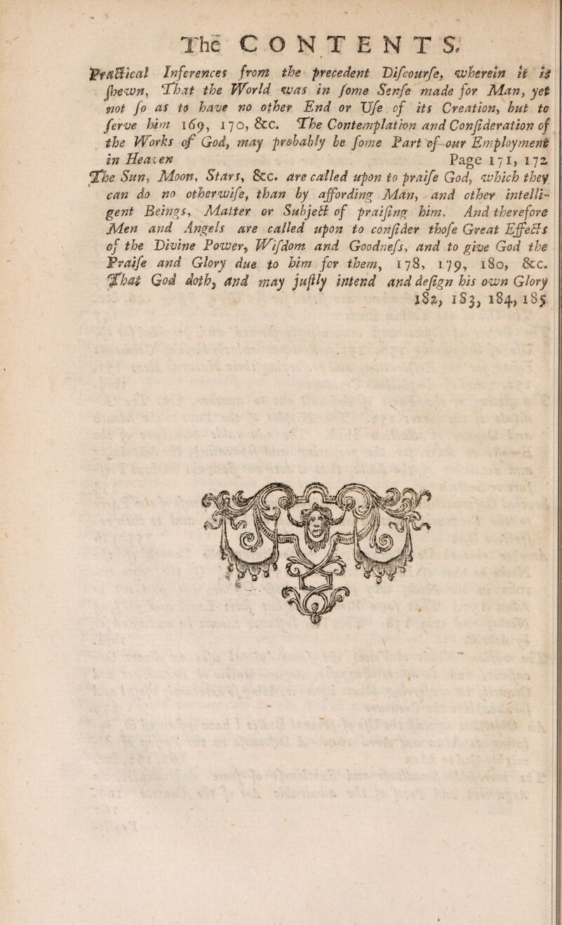 * Pta&ical Inferences from the precedent Difcourfe} wherein it 1$ JJyewn, ‘That the World was in feme Senfe made for Man, yet not fo as to have no other End or TJfe of its Creation, hut to ferve him- 169, 170, &c. *The Contemplation and Confederation of the Works of God, may probably be fame Tart gf-our Employment! in Heai en Page 171, 172, Ifhe Sun, Moon, Stars, &c. are called upon to praife God, which they can do no otherwife, than by affording Man, and other intelli¬ gent Beings, Matter or SubjeB of praifeng him. And therefore Men and Angels are called upon to confeder thofe Great Ejfe&s @f the Divine Power5 Wifdom and Goodnefs, and to give God, the Praife and Glory due to him for them, 178, 179, 180, &€« fjfbM God doth) and may jufly intend and defegn his own Glory 183, 184, 185