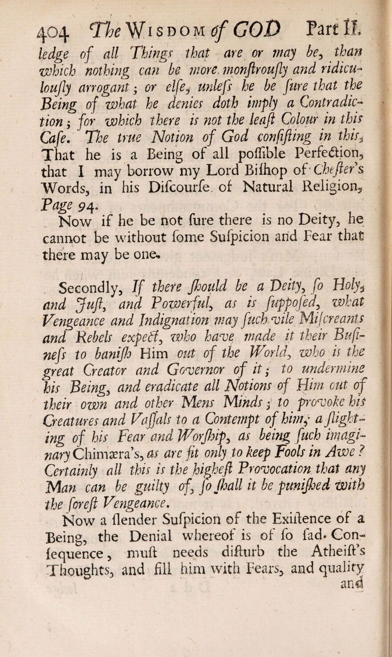 ledge of all Things that are or may be, than which nothing can be more, monftroufly and ridicu- loujly arrogant; or elfe$ unlefs he be Jure that the Being of what he denies doth imply a Contradic¬ tion ; for which there is not the leajl Colour in this Cafe. The true Notion of God confijling in this, That he is a Being of all poffible Perfection, that I may borrow my Lord Bilhop of-Chtftefs Words, in his Difcourfe. of Natural Religion, Page 94. . Now if he be not fure there is no Deity, he cannot be without feme Sufpicion and Fear that there may be one-. Secondly, If there Jhould be a Deity, fo Holy3 and Juft, and Powerful, as is fuppofed, what Vengeance and Indignation may fuchvile Mil ere ants and Rebels expetf, who have tnade it their Bufi- nefs to banijh Him out of the World, who is the great Creator and Governor of it; to undermine Ins Being, and eradicate all Notions of Him out of their own and other Mens Minds; to provoke his Creatures and Vaffals to a Contempt of him,- a flight¬ ing of his Fear and Worfloip, as being fuch imagi¬ nary Chimera’s, as are Jit only to keep Fools in Awe ? Certainly all this is the higheft Provocation that any Man can be guilty of jojlsall it be punifloed with the foreft Vengeance. Now a {lender Sufpicion of the Exigence of a Being, the Denial whereof is of fo lad. Con- lequence, muft needs difturb the Atheift’s Thoughts, and fill him with Fears, and quality and