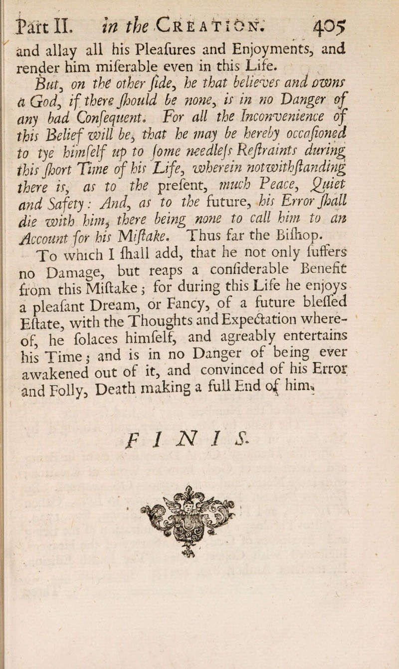 I Jart II. in the Creatiosf; 405 and allay all his Pleafures and Enjoyments, and render him miferable even in this Life. ■ . s But, on the other fide, he that believer and owns ti God, if there Jhould be none, is in no Danger of any bad Confequent. For all the Inconvenience of this Belief will be, that he may be hereby occasioned to tye himfelf up to tome needlejs Repaints during this port Time of his Life, wherein notwithstanding there is, as to the prefent, much Peace, Quiet and Safety: And, as to the future, his Error pall die with him, there being none to call him to an Account for his Mi flake. Thus far the Bilhop. To which I fhall add, that he not only fuffers no Damage, but reaps a considerable Benefit from this Miftake; for during this Life he enjoys a pleafant Dream, or Fancy, of a future bleffed Eftate, with the Thoughts and Expectation where¬ of, he’ folaces himfelf, and agreably entertains his Time 5 and is in no Danger of being ever awakened out of it, and convinced of his Error and Folly, Death making a full End of him. JF 1 N I $• *