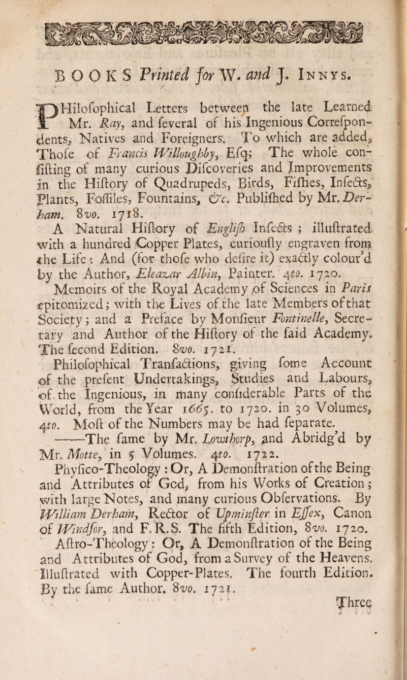 BOOKS Printed for W. and Jo Xnnys. PHilofophical Letters between the late Learned Mr. Ray, and feveral of his Ingenious Correfpon- dents,, Natives and Foreigners. To which are added* Thofe of Francis Willoughby, £fq; The whole con¬ fiding of many curious Difcoveries and Improvements in the Hiftory of Quadrupeds, Birds, Fifties, Infeds* Plants, Foffiles, Fountains, &c. Published by Mr. Der~ ham. 8 vo. 1718. A Natural Hiftory of EngUJJ) Infers ; illuftrated with a hundred Copper Plates, curioufly engraven from the Life * And (for thofe who defire it) exadly colour'd by the Author, Eleaz>ar Albin, Painter. 4to. 1720. Memoirs of the Royal Academy,of Sciences in Paris epitomized; with the Lives of the late Members of that Society; and a Preface by Monfieur Fontinelie, Secre¬ tary and Author of the Hiftory of the Laid Academy, The fecond Edition. Svo. 1721. Philofophical Tranfadions, giving forne Account pf the prefent Undertakings* Studies and Labours* of. the Ingenious, in many confiderable Parts of the World, from the Year 166$. to 1720. in 30 Volumes, 4to. Moft of the Numbers may be had feparate. —■—The fame by Mr. Lowthorp, ^nd Abridg'd by Mr. Motte, in 5 Volumes. 4to. 1722. Phyfico-Theology : Or, A Demonftration of the Being and Attributes of God, from his Works of Creation; with large Notes, and many curious Obfervations. By William Derhain, Redor of Upminfter in Effex, Canon of Windfor, and F R.S. The fifth Edition, 8vo. 1720. Aftro-Theology ; Or, A Demonftration of the Being and Attributes of God, from a Survey of the Heavens, Illuftrated with Copper-Plates. The fourth Edition. By the fame Author. 8vo. 1721. Thre^