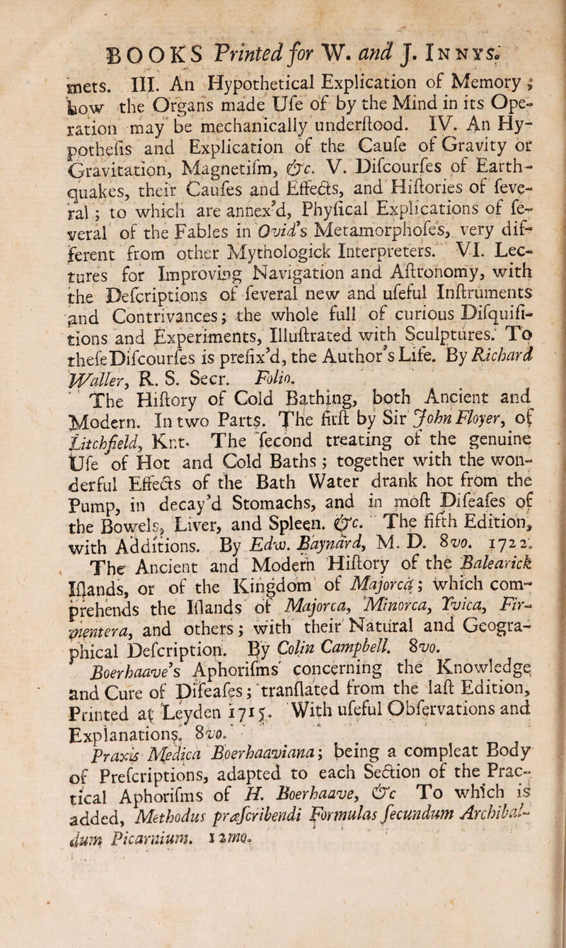 mets. III. An Hypothetical Explication of Memoryj kow the Organs made Ufe of by the Mind in its Ope¬ ration may be mechanically underftood. IV. An Hy- pothefis and Explication of the Caufe of Gravity or Gravitation, Magnetifm, &c. V. Difcourfes of Earth¬ quakes, their Caufes and Effedts, and Hiftories of feve- ral; to which are annex'd, Phyiical Explications of fe- veral of the Fables in Ovid’s Metamorphofes, very dif¬ ferent from other Mythologick Interpreters. VI. Lec¬ tures for Improving Navigation and Aftronomy, with the Defcriptions of feveral new and ufeful Inftruments and Contrivances; the whole full of curious Difquifi- tions and Experiments, Illuftrated with Sculptures: To thefeDifcourfes is prefix’d, the Author’s Life. By Richard Waller, R. S. Seer. Folio. ' The Hiftory of Cold Bathing, both Ancient and. Modern. In two Parts. The firft by Sir John Floyer, of Litchfield, Kr.t- The Tecond treating of the genuine Ufe of Hot and Cold Baths; together with the won¬ derful Effedts of the Bath Water drank hot from the Pump, in decay’d Stomachs, and in mod Difeafes of the Bowels, Liver, and Spleen. &c. The fifth Edition, with Additions. By Ed'oi. Bdyndrd, M. D. 8vo. xyti. The Ancient and Modern Hiftory of the Balearick Elands, or of the Kingdom of Majorca; which com¬ prehends the Iflands of Majorca, 'Minorca, Tvica, Fir- pientera, and others; with their Natural and Geogra¬ phical Defcription. By Colin Campbell. 8vo. Boerhaave’s Aphorifms' concerning the Knowledge: and Cure of Difeafes; tranflated from the laft Edition, Panted af Leyden 1715. With ufeful Obfervations and Explanations. 8 m Praxis Medica Boerhaaviana; being a compleat Body of Prefcriptions, adapted to each Section of the Prac¬ tical Aphorifms of H. Boerhaave, &c To which is added, Methodus praferibendi Formulas fecundum Archibal- uwn Picarnium. itma.