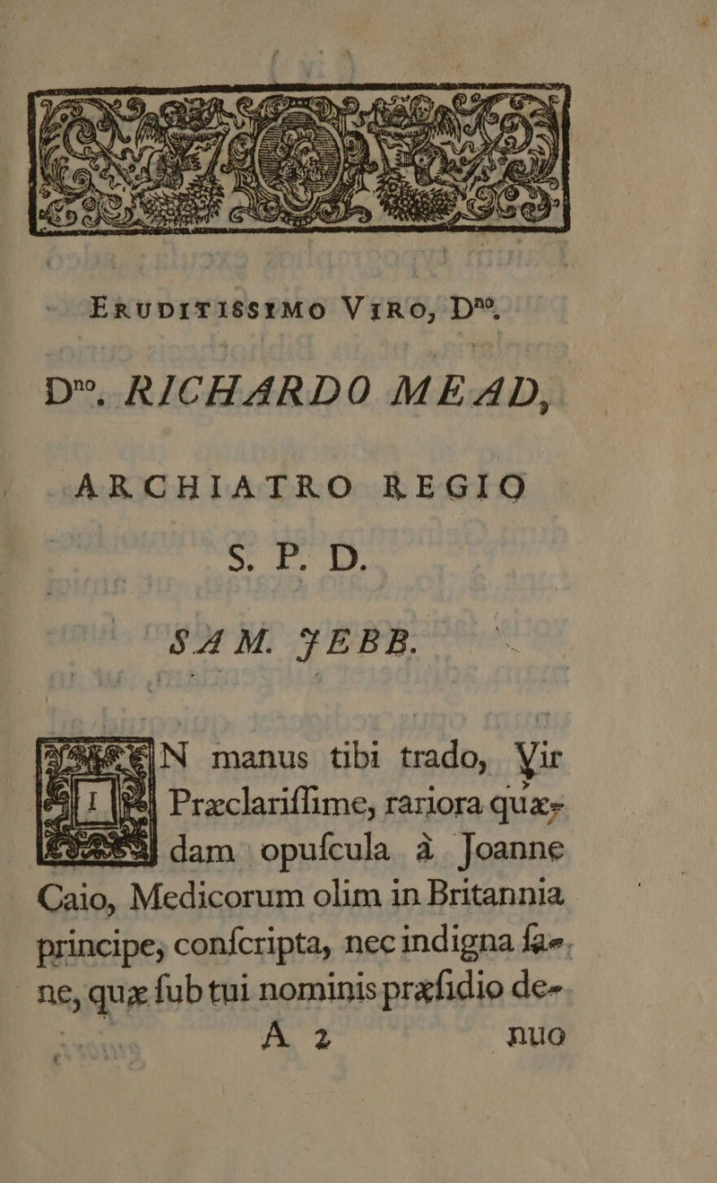 » RICHARDO MEAD, -ARCHIATRO REGIO S TL D $4 M. JEBB. op MES olim in ione principe; conícripta, nec indigna fa». neque fub tui nominis prxfidio de-