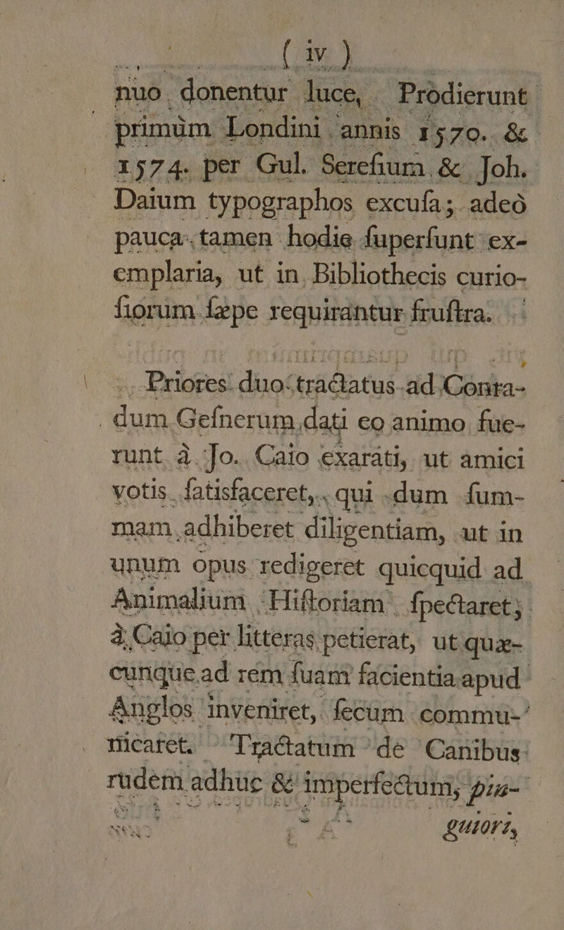 dd (CN nuo. | donentur. luce, Prodierunt : primüm. Londini annis 1579. &amp; - 1374. per Gul. Serefiura &amp; Joh. Daium typographos excufa ; ; adeó pauca: tamen hodie fuperfunt ex- emplaria, ut in. Bibliothecis curio- fiorum fepe requirantur fruftra. .. Priores: duo:tractatus ad /Conta- | dum Gefnerum.dati eo animo. fue- runt à.Jo.. Caio exarati, ut amici votis. fatisfaceret,.. qui .dum íum- mam adhiberet diligentiam, ut in unum opus redigeret quicquid. ad. Animalium .Hiftoriam fpectaret;. à; Caio per. litter as petierat, ut qua- cungue ad rém. fuari facientia apud Anglos inveniret, fecum. commu-' Nicaret. Tractatum - de Canibus: rudem adhüc &amp; imperfectum, pia- | PA utor,