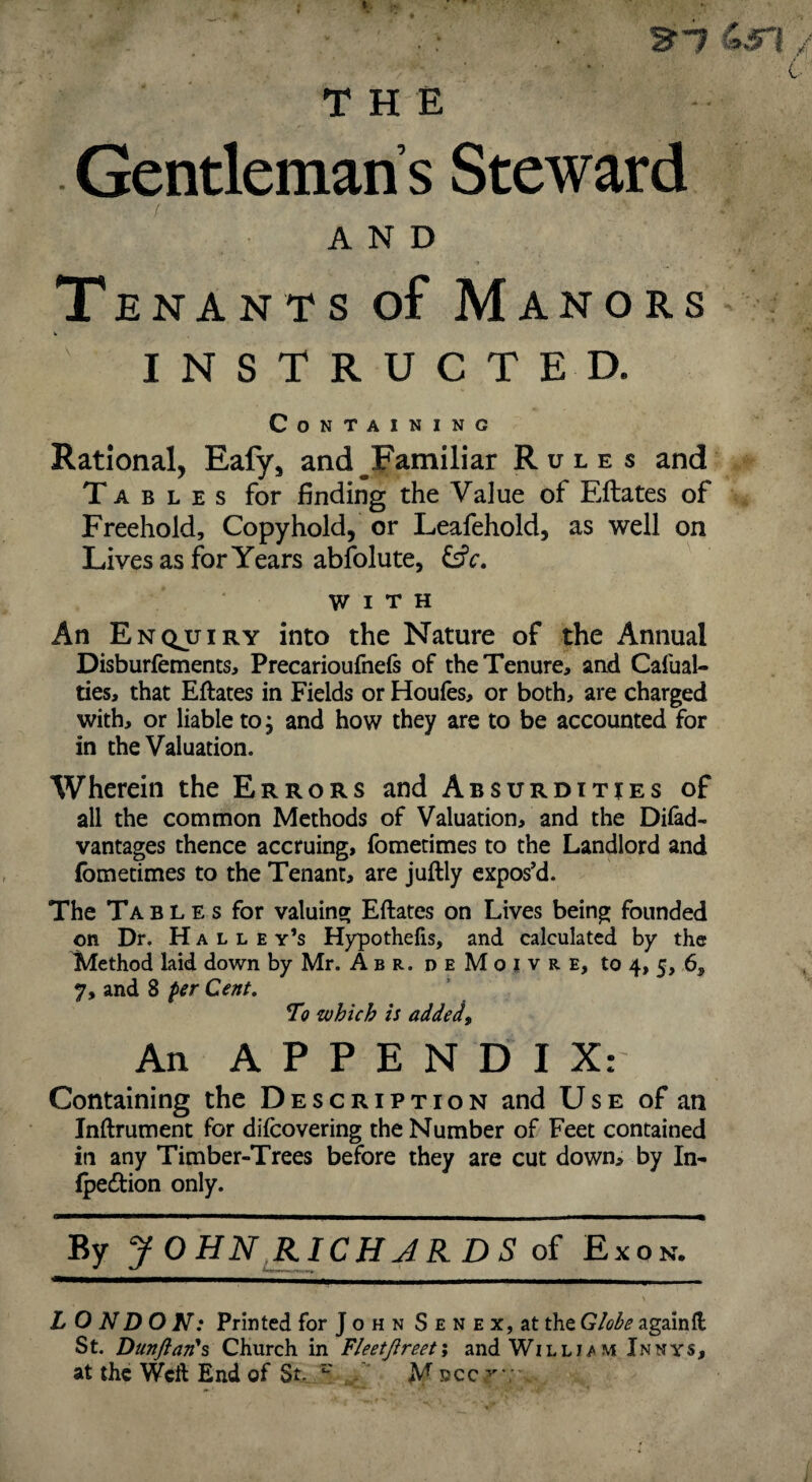 ^■7 THE - Gentleman s Steward AND Tenants of Manors INSTRUCTED. Containing Rational, Eafy, and ^Familiar Rules and Tables for finding the Value of Eftates of Freehold, Copyhold, or Leafehold, as well on Lives as for Years abfolute, &c. WITH An Enqjjiry into the Nature of the Annual Disburfements, Precarioufnefs of the Tenure, and Cafual- ties, that Eftates in Fields or Houles, or both, are charged with, or liable to, and how they are to be accounted for in the Valuation. Wherein the Errors and Absurdities of all the common Methods of Valuation, and the Difad- vantages thence accruing, fometimes to the Landlord and fometimes to the Tenant, are juftly expos’d. The Tables for valuing Eftates on Lives being founded on Dr. H A L L E y’s Hypothefis, and calculated by the Method laid down by Mr. A b r. d e M o l v r e, to 4, 5, 6, 7, and 8 per Cent, 7o which is added^ An APPENDIX: Containing the Description and Use of an Inftrument for difcovering the Number of Feet contained in any Timber-Trees before they are cut down, by In- fpedion only. By JOHN^RICHJKDS of Exon. LO N DO N: Printed for J o h n S e n e x, at the Globe againft St. Dun/lan*s Church in FleetJireetj andWiLLi/MiNNYS,