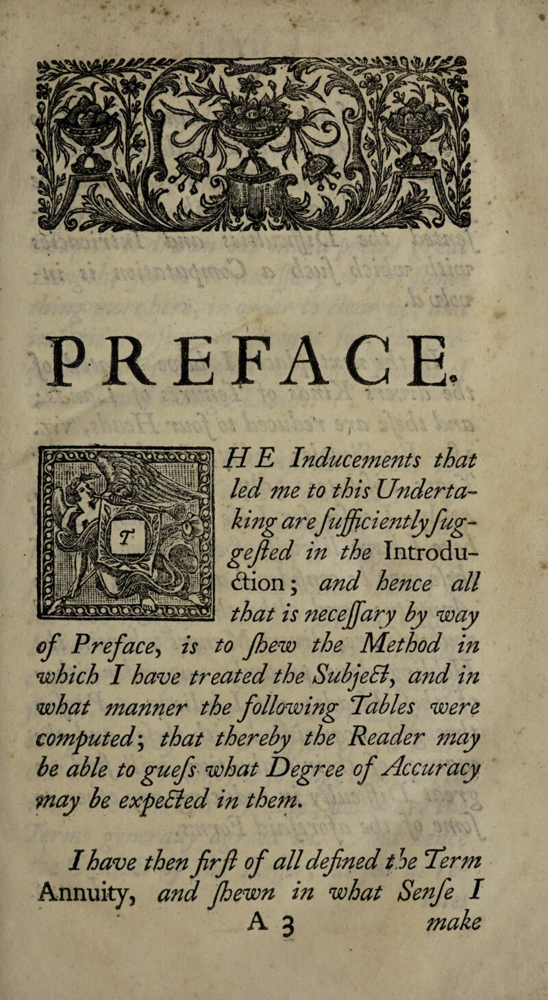 PREFACE. Inducements that led me to this Underta¬ king arefufficientlyfug- gejied in the Introdu- dlion; and hence all that is necejfary by way of Preface^ is to Jhew the Method in which I have treated the SubjeEly and in what manner the following 'Tables were computed’, that thereby the Reader may be able to guefs what Degree of Accuracy may be expeEied in them. I have then firjl of all defined the Term Annuity, and fhewn in what Senfie I A 3 make