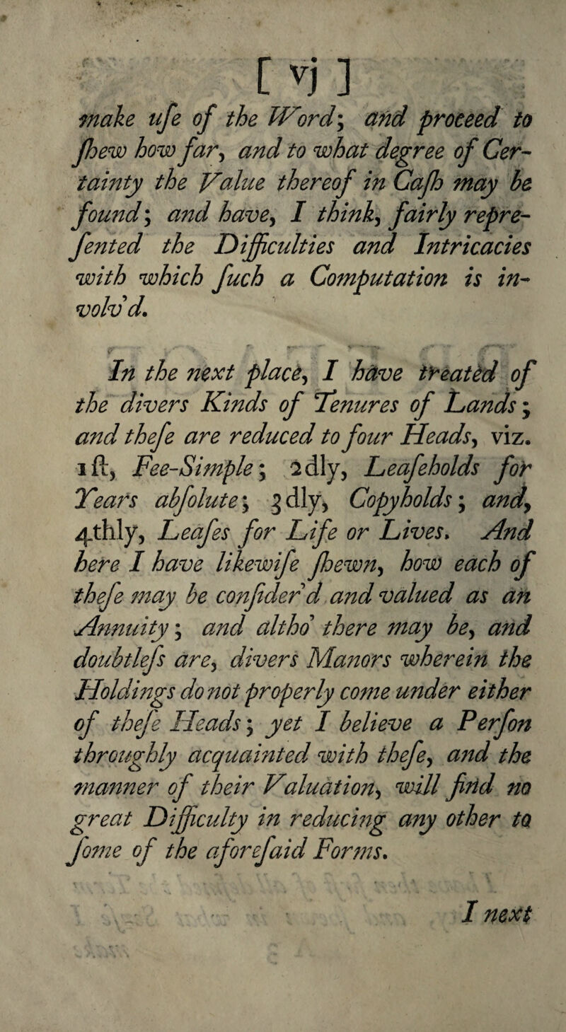 make ufe of the Word', and proceed to Jhew how far, and to what degree of Cer¬ tainty the Value thereof in Cafh may be found; and have, I think, fairly repre- fented the Difficulties and Intricacies with which fuch a Computation is in¬ volv’d. In the next place^ I have tyeattd of the divers Kinds of Tenures of hands ; and thefe are reduced to four Heads^ viz. I ft, Fee-Simple*^ Leafeholds for Tears abfolute\ Copyholds \ andy 4thly, Leafes for Life or Lives. And here I have likewife foewn^ how each of thefe may be confidedd and valued as ah Annuity; and althd there may be^ and doubtlefs are^ divers Manors wherein the Holdings do not properly come under either of theje Heads; yet I believe a Perfon throughly acquainted, with thefe^ and the mariner of their Valuation^ vaill fihd no great Difficulty in reducing any other to fome of the of or efaid Forms. I next