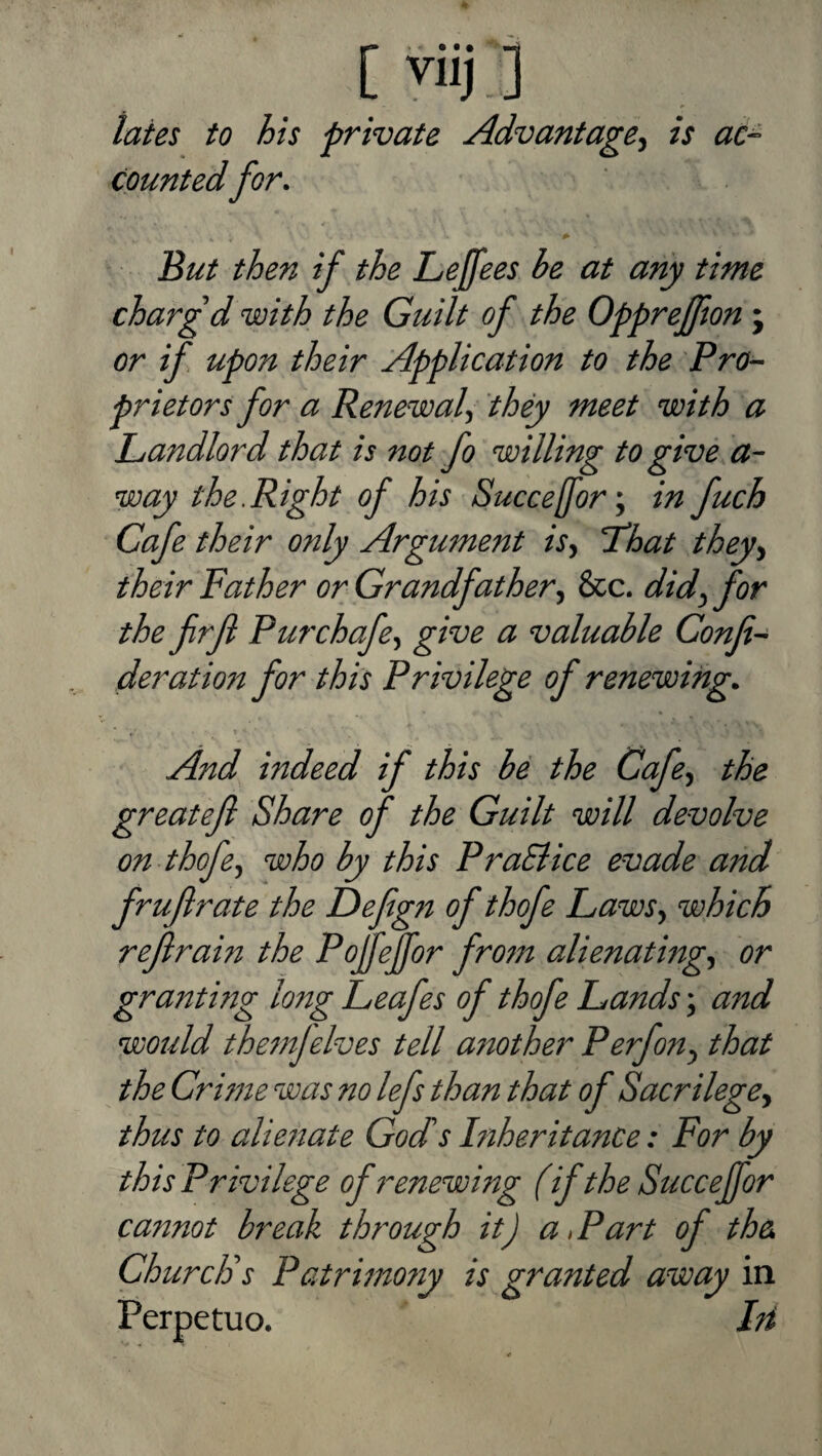 viij ] lates to his private Advantage^ is ac^ Countedfor. But then if the Lejfees be at any time charg'd with the Guilt of the Oppreffton j or if upon their Application to the Pro^- prietors for a Renewal^ they meet with a Landlord that is not fo willing to give a- way the.Right of his Succefor:, in fuch Cafe their only Argument isy Lhat they^ their Father or Grandfather^ See. did^ for the firft Purchafe^ give a valuable Confix deration for this Privilege of renewing. And indeed if this be the Cafe^ the greatefl Share of the Guilt will devolve on thofe^ who by this PraSiice evade and fruflrate the Defign of thofe Laws^ which refrain the Pojfejfor fro?n alienating^ or gram mg long Leafes of thofe Lands; and would themjelves tell a7Wther Perfon^ that the Crime was no lefs than that of Sacrilege^ thus to aUe7iate Gods Inheritance: For by this Privilege of renewing (if the Succeffor ca77not break thr^ough it) aLart of the Church's Patrmtony is granted away in Perpetuo. Iti