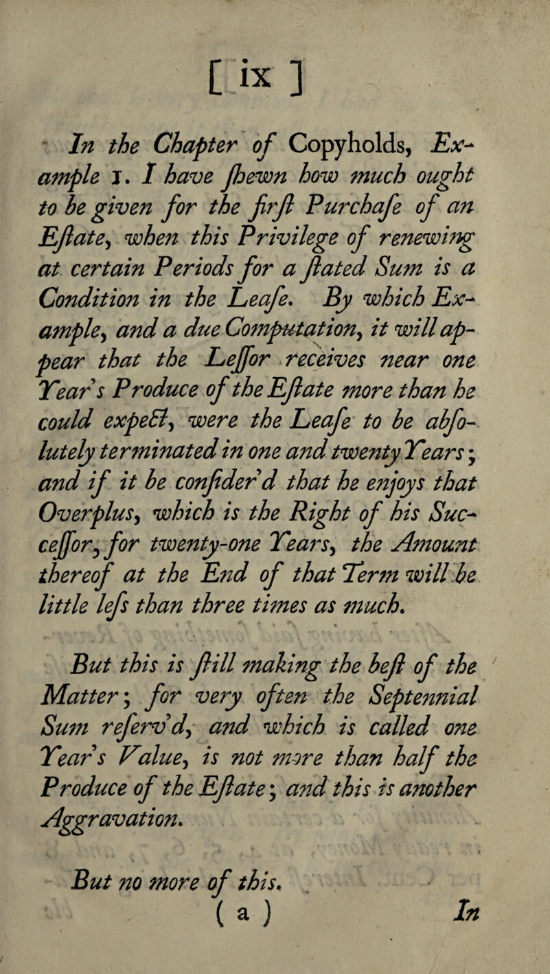 In the Chapter of Copyholds, Ex^ ample j. 1 have (hewn how much ought to be given for the frjl Purchafe of an EJlatef when this Privilege of renewing at certain Periods for a fated Sum is a Condition in the Leafe. By which Ex- ample.) and a due Computation) it will ap¬ pear that the Leffor receives near one Year s Produce of the Efate more than he could expeSi) were the Leafe' to be abfo- lutely terminated in one and twenty Years; and if it be confidedd that he enjoys that Overplus) which is the Right of his Suc- cefior, for twenty-one YearS) the Amount thereof at the End of that Yerm will.be little lefs than three times as much. But this is fill making the befi of the Matter; for very often the Septennial Sum refervd) and which is called one Years Value) is not more than half the Produce of the Efiate; and this is another Aggravation, But no more of this, ( a ) In