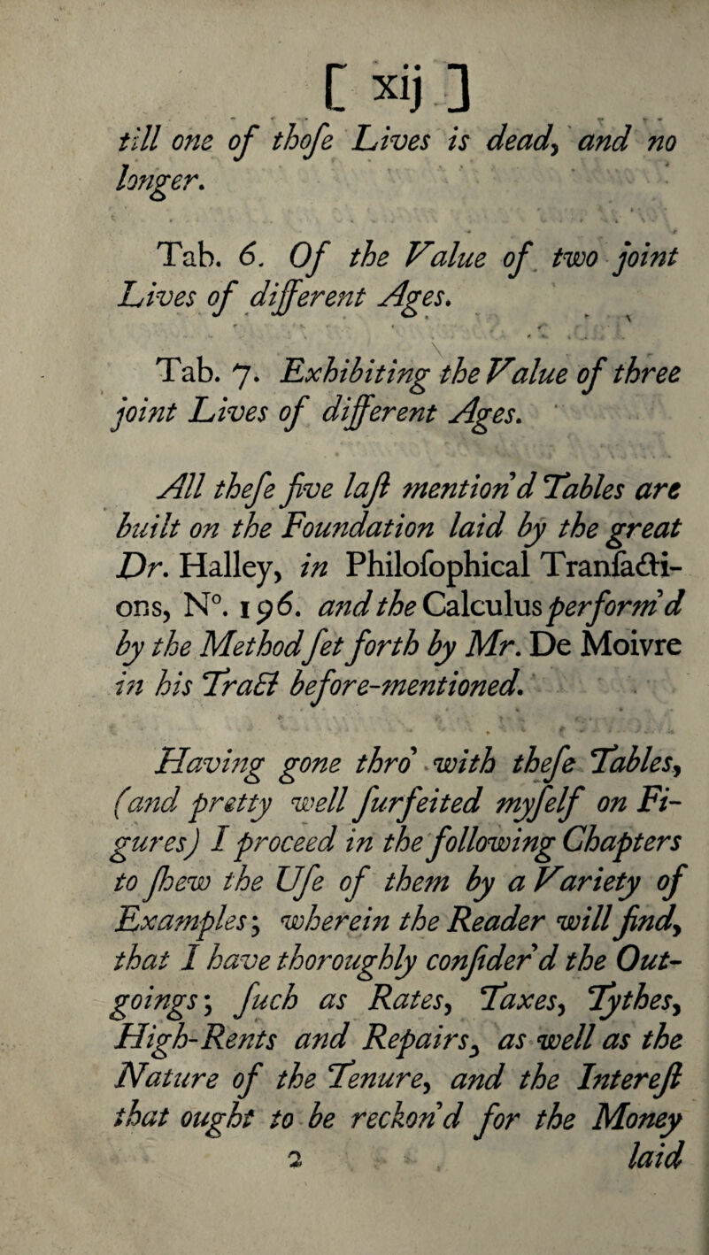 c»j] till one of thofe Lives is dead^ and no longer. Tab. 6. Of the Value of, two joint Lives of different Ages. r « ' , 0 • , Tab. 7* Exhibiting the Value of three joint Lives of different Ages. All thefe fve lafl mention d Tables are built on the Foundation laid by the great Dr. Halley, in Philofophical Tranladi- ons, N°. 196. and the CdkxXm perform d by the Method fet forth by Mr. De Moivre in his TraB before-mentioned. ’ Having gone thro -with thefe Tables^ (and pretty well furfeited myfelf on Fi¬ gures) I proceed in the following Chapters to [hew the Ufe of them by a Variety of Examples wherein the Reader will findy that I have thoroughly confidedd the Out¬ goings ^ fuch as RateSy Taxesy Tythesy High-Rents and Repairs^ as well as the Nature of the “Tenurey and the Interefi that ought to be reckon'd for the Money 2 laid