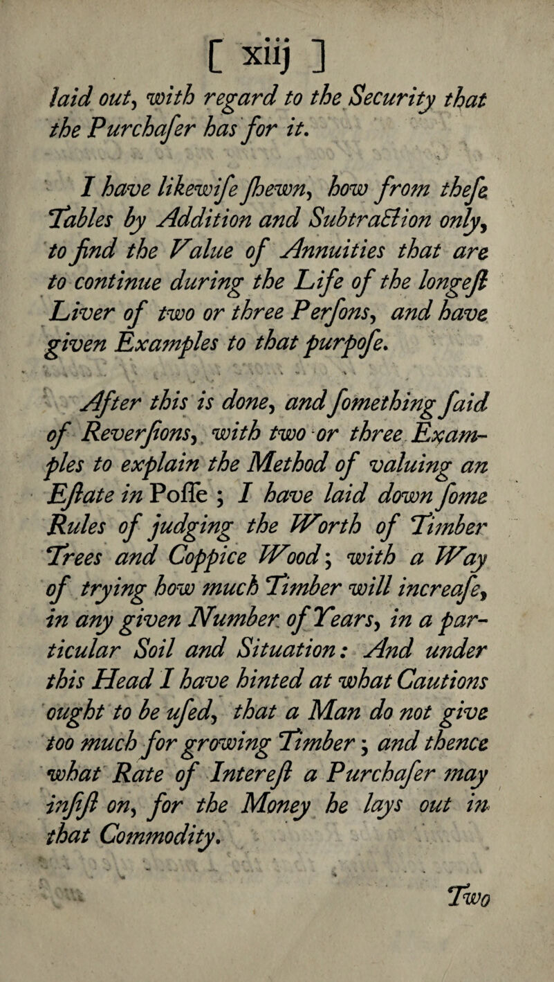 [ xiij: laid outf with regard to the Security that the Pur chafer has for it. I have likewife foewn, how from thefe itables by Addition and SubtraSiion only^ to find the Value of Annuities that are to continue during the Life of the longefi Liver of two or three Perfons^ and have, given Examples to that purpofe. After this is done., andfomething faid of Reverfions,, with two or three. Exam¬ ples to explain the Method of valuing an Efiate in Pofle ; I have laid down fome Rules of judging the Worth of T'imber Trees and Coppice Wood', with a Way of trying how much Timber will increafe, in any given Number of Years, in a par¬ ticular Soil and Situation: And under this Head 1 have hinted at what Cautions ought to be ufed, that a Man do not give too much for growing Timber j and thence what Rate of Interefi a Pur chafer may infifi on, for the Money he lays out in that Commodity. Two