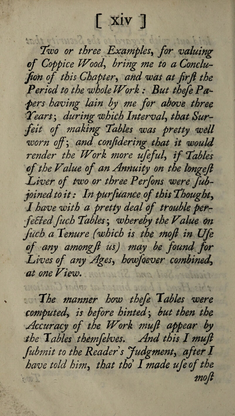 7w<7 or three J^amples^ for valuing of Coppice Wood, bring me to a Conclu- fon of this Chapter, and was at frjl the Period to the whole Work : But thefe Pa‘- ■pers having lain by me for above three dears', during which Interval, that Sur¬ feit of making Tables was pretty well worn off', and confdering that it would render the Wmk more ufeful, if Tables of the Value of an Annuity on the longejl Jjiver of two or three Perfons were fub- joined to it: In purfuance of this Thought, I have with a pretty deal of trouble per- feBed fuch Tables; whereby the Value On fich a Tenure (which is the mojl in Ufe of any amongji its) may be found for Lives of any Ages, howfoever combined, at one View. ■ The manner how thefe Tables were computed, is before hinted-, but then the Accuracy of the Work mufl appear by '.the Tables themfelves. And this I muji fubmit to the Reader s Judgment,, after I have told him, that thd I made ufe of the